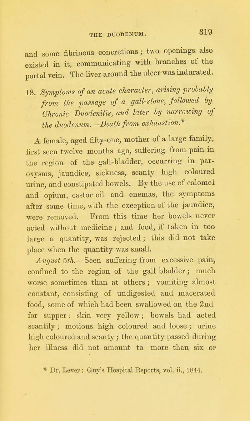 and some fibrinous concretions; two openings also existed in it, communicating with branches of the portal vein. The liver around the ulcer was indurated. 18. Symptoms of an acute character, arising probably from the passage of a gall-stone, followed by Chronic Duodenitis, and later hy narrowing of the duodenum.—Death from exhaustion* A female, aged fifty-one, mother of a large family, first seen twelve months ago, suffering from pain in the region of the gall-bladder, occurring in par- oxysms, jaundice, sickness, scanty high coloured urine, and constipated bowels. By the use of calomel and opium, castor oil and enemas, the symptoms after some time, with the exception of the jaundice, were removed. Prom this time her bowels never acted without medicine ; and food, if taken in too large a quantity, was rejected; this did not take place when the quantity was small. August ^th.—Seen suffering from excessive pain, confined to the region of the gall bladder; much worse sometimes than at others; vomiting almost constant, consisting of undigested and macerated food, some of which had been swallowed on the 2nd for supper: skin very yellow; bowels had acted scantily; motions high coloured and loose j m'ine high coloured and scanty ; the quantity passed during her illness did not amount to more than six or * Dr. Lever : Guy's Hospital Eeports, vol. ii., 1844.