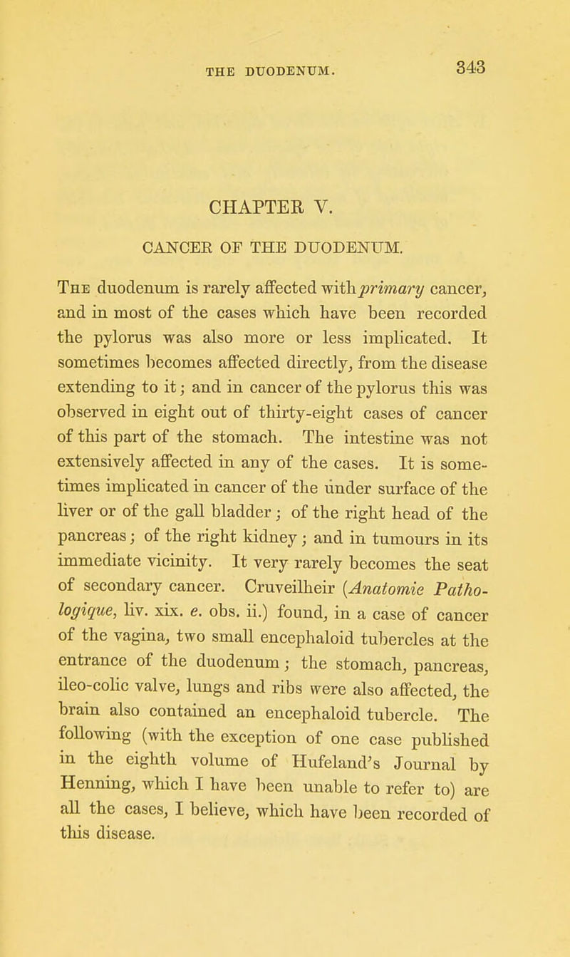 CHAPTER V. CANCEK OF THE DUODENUM. The duodenum is rarely affected withprimary cancer, and in most of the cases whicli have been recorded the pylorus was also more or less implicated. It sometimes liecomes affected directly, from the disease extending to it; and in cancer of the pylorus this was observed in eight out of thirty-eight cases of cancer of this part of the stomach. The intestine was not extensively affected in any of the cases. It is some- times implicated in cancer of the under surface of the liver or of the gall bladder; of the right head of the pancreas; of the right kidney; and in tumours in its immediate vicinity. It very rarely becomes the seat of secondary cancer. Cruveilheir {Anatomic Patho- logique, liv. xix. e. obs. ii.) found, in a case of cancer of the vagina, two small encephaloid tubercles at the entrance of the duodenum; the stomach, pancreas, ileo-colic valve, lungs and ribs were also affected, the brain also contained an encephaloid tubercle. The following (with the exception of one case published in the eighth volume of Hufeland's Journal by Henning, which I have been unable to refer to) are all the cases, I believe, which have 1jeen recorded of this disease.