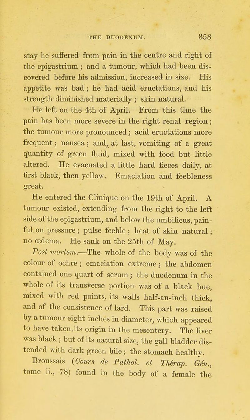 stay he suffered from pain in the centre and right of the epigastrium; and a tumour, which had been dis- covered before his admission^ increased in size. His appetite was bad; he had acid eructations, and his strength diminished materially; skin natural. He left on the 4th of April. From this time the pain has been more severe in the right renal region; the tumour more pronounced; acid eructations more frequent; nausea; and^^ at last, vomiting of a great quantity of green fluid, mixed with food but little altered. He evacuated a little hard faeces daily, at first black, then yeUow. Emaciation and feebleness great. He entered the Clinique on the 19th of April. A tumour existed, extending from the right to the left side of the epigastrium, and below the umbilicus, pain- ful on pressure; pulse feeble; heat of skin natural; no oedema. He sank on the 25th of May. Post mortem.—The whole of the body was of the colour of ochre; emaciation extreme; the abdomen contained one quart of serum; the duodenum in the whole of its transverse portion was of a black hue,^ mixed with red points, its walls half-an-inch thick, and of the consistence of lard. This part was raised by a tumour eight inches in diameter, which appeared to have taken'.its origin in the mesentery. The liver was black; but of its natural size, the gall bladder dis- tended with dark green bile; the stomach healthy. Broussais (Cours de Pathol, et TMrap. Gen., tome ii., 78) found in the body of a female the