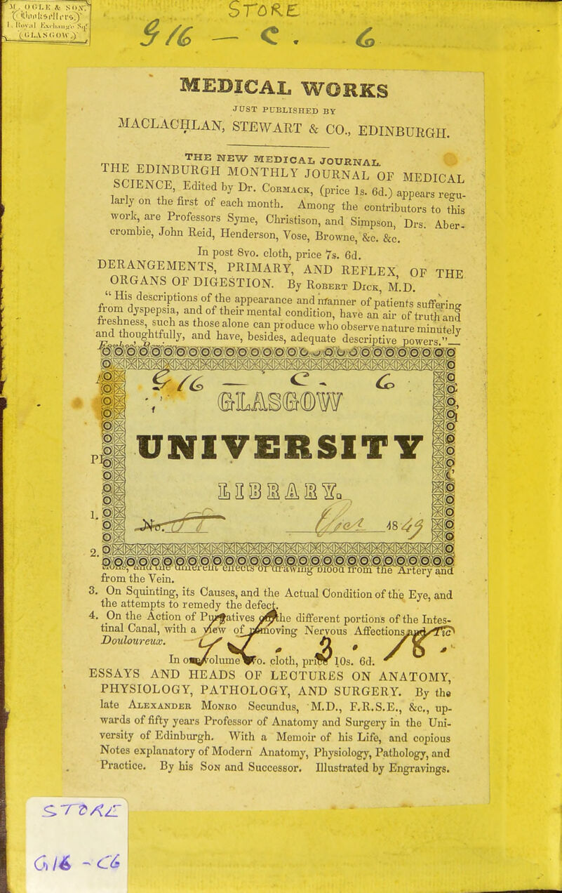 MEDICAL WORKS JUST PUBLISHED BY MACLACHLAN, STEWART & CO., EDINBURGH. n.T,^ ^^ MEDICAL JOURNAL science'F^-fl.'n^^^^ '^^^^^^ «^ ^^^^CAL SCIENCE Edited by Dr. Coem.ck, (price Is. 6d.) appears regu- larly on the first of each month. Among the contributors to this work are Professors Syme, Christison, and Simpson, Drs Aber- crombie, John Reid, Henderson, Vose, Browne, &c. &c. In post 8vo. cloth, price 7s. 6d. DERANGEMENTS, PRIMARY, AND REFLEX OF THF ORGANS OF DIGESTION. By Robert Dick, M.D. descriptions of the appearance and manner of patients suffJrine from dyspepsia, and of their mental condition, have an air of truth and nnd1^!''''l 1those alone can produce who observe nature minutely £md thoughtfully, and have, besides, adequate descriptive poM'ers  ' i. 'j^^*-* y \j \J\JY (BM§(B(DW UNIVERSITY from the Vein. 3. On Squinting, its Causes, and the Actual Condition of the Eye, and the attempts to remedy the defect. 4. On the Action of Pu?fatives o^he different portions of the Intes- tinal Canal, with a jrtew ofijftioving Nervous Affections^0#A«^f^ Douloureux. —^/ /l ^ yjC In oB^olumeV^o. cloth, prfSr 10s. 6d. ^ ESSAYS AND HEADS OF LECTURES ON ANATOMY, PHYSIOLOGY, PATHOLOGY, AND SURGERY. By tha late Alexander Monro Secundus, M.D., F.R.S.E., &c., up- wards of fifty yeai-s Professor of Anatomy and Surgery in the Uni- versity of Edinbiu-gh. With a Memoir of his Life, and copious Notes explanatory of Modern Anatomy, Physiology, Pathology, and Practice. By his Son and Successor. Illustrated by Engravings.