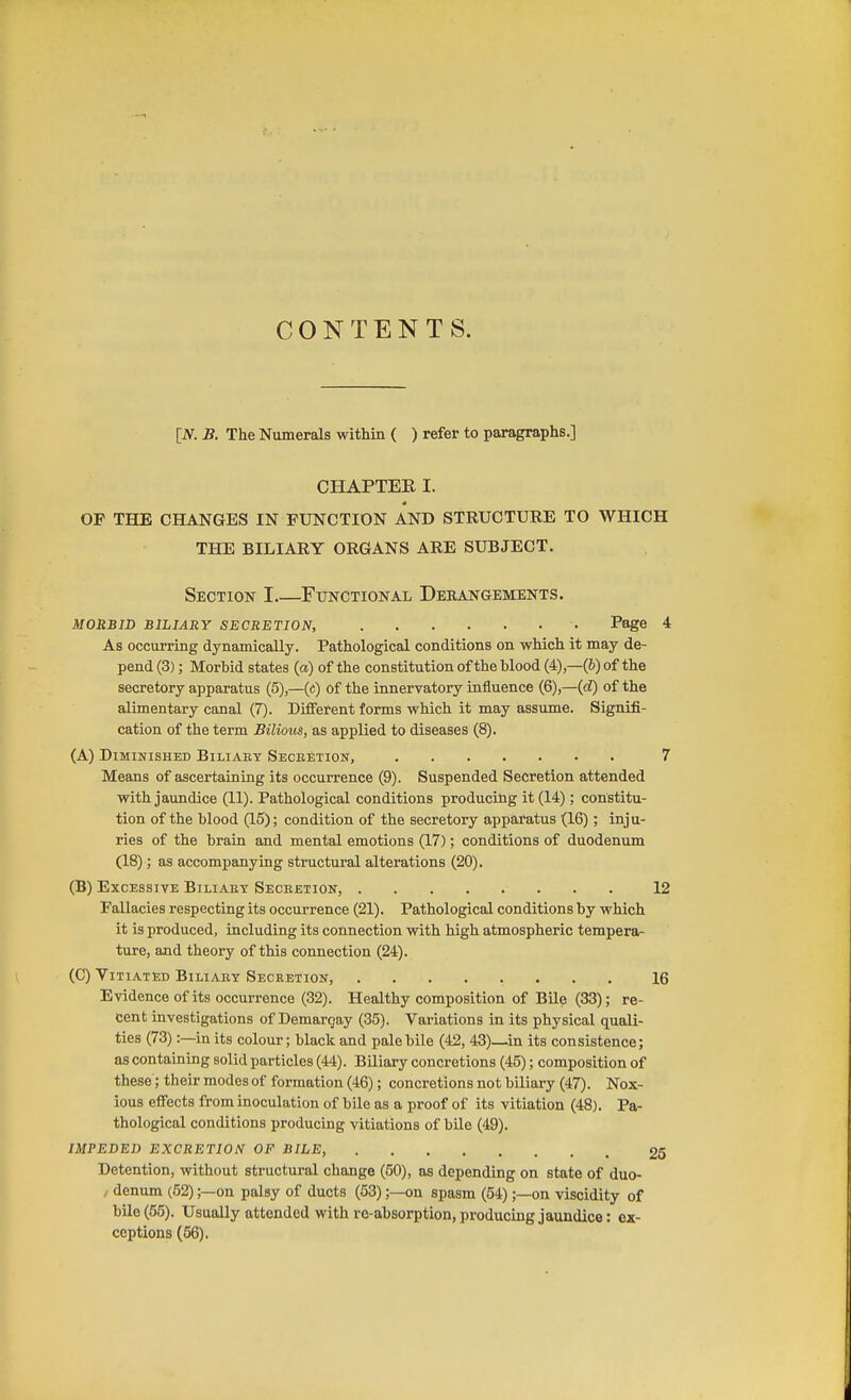 CONTENTS. [N. B. The Numerals within ( ) refer to paragraphs.] CHAPTER I. OF THE CHANGES IN FUNCTION AND STRUCTURE TO WHICH THE BILIARY ORGANS ARE SUBJECT. Section I Functional Derangements. MORBW BILIARY SECRETION, ■ Page 4 As occurring dynamically. Pathological conditions on which it may de- pend (3); Morbid states (a) of the constitution of the blood (4)—(6) of the secretory apparatus (5),—(c) of the innervatory influence (6),—(d) of the alimentary canal (7). Different forms which it may assume. Signifi- cation of the term Bilious, as applied to diseases (8). (A) Diminished Biliaey Secbetion, 7 Means of ascertaining its occurrence (9). Suspended Secretion attended with jaundice (11). Pathological conditions producing it (14); constitu- tion of the blood (15); condition of the secretory apparatus (16); inju- ries of the brain and mental emotions (17); conditions of duodenum (18); as accompanying structural alterations (20). (B) Excessive Biliaby Seceetion, 12 Fallacies respecting its occurrence (21). Pathological conditions by which it is produced, including its connection with high atmospheric tempera- ture, and theory of this connection (24). (C) Vitiated Biliaey Secretion, 16 Evidence of its occurrence (32). Healthy composition of BUe (33); re- cent investigations of Demargay (35). Variations in its physical quali- ties (73):—in its colour; black and pale bile (42, 43)—in its consistence; as containing solid particles (44). Biliary concretions (45); composition of these; their modes of formation (46); concretions not biliary (47). Nox- ious effects from inoculation of bile as a proof of its vitiation (48). Pa- thological conditions producing vitiations of bUe (49). IMPEDED EXCRETION OF BILE, 25 Detention, without structural change (50), as depending on state of duo- / denum (52);—on palsy of ducts (53);—on spasm (54);—on viscidity of bUe (55). Usually attended with re-absorption, producing jaundice: ex- ceptions (56).