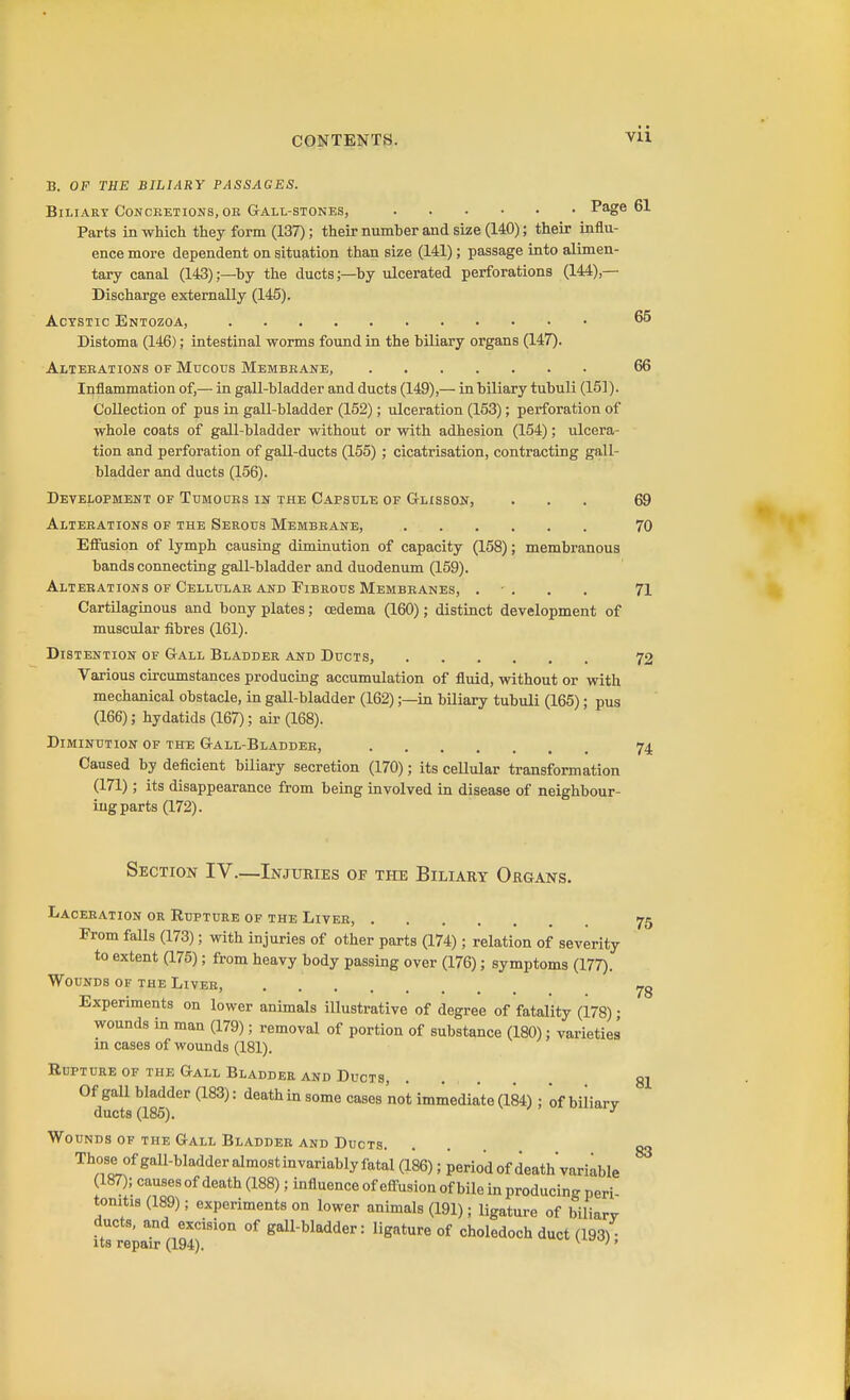 Vll B. OF THE BILIARY PASSAGES. Biliary Conceetions, oe Gall-stones, Page 61 Parts in which they form (137); their number and size (140); their influ- ence more dependent on situation than size (141); passage into alimen- tary canal (143);—by the ducts;—by ulcerated perforations (144),— Discharge externally (145). AcYSTic Entozoa, 65 Distoma (146); intestinal worms found in the biliary organs (147). Alteeations of Mucous Membbane, 66 Inflammation of,— in gall-bladder and ducts (149),— in biliary tubuli (151). Collection of pus in gall-bladder (152); ulceration (153); perforation of whole coats of gall-bladder without or with adhesion (154); ulcera- tion and perforation of gall-ducts (155); cicatrisation, contracting gall- bladder and ducts (156). Development of Tdmodes iir the Capsule of G-lisson, ... 69 Alteeations of the Serous Membeane, 70 Efiusion of lymph causing diminution of capacity (158); membranous bands connecting gall-bladder and duodenum (159). Alterations of Cellular and Fibrous Membranes, . • . . . 71 Cartilaginous and bony plates; oedema (160); distinct development of muscular fibres (161). Distention of Gall Bladder and Ducts, 72 Various circumstances producing accumulation of fluid, without or with mechanical obstacle, in gall-bladder (162);—in biliary tubuli (165); pus (166); hydatids (167); air (168). Diminution of the Gall-Bladdee, 74 Caused by deficient biliary secretion (170); its ceUular transformation (171); its disappearance from being involved in disease of neighbour- ing parts (172). Section IV.—Injuries of the Biliary Organs. Laceeation or Rupture of the Liver, 75 From falls (173); with injuries of other parts (174); relation of severity to extent (175); from heavy body passing over (176); symptoms (177). Wounds of the Liveh, Experiments on lower animals illustrative of degree of fatality (178) • wounds in man (179); removal of portion of substance (180); varieties in cases of wounds (181). Rupture of the Gall Bladder and Ducts, Of gall bladder (183): death in some cases not immediate (184) ; of biliarv ducts (185). Wounds of the Gall Bladder and Ducts. Those of gall-bladder almostinvariablyfatal (186); period of death'variable (187); causes of death (188); influence of efl-usion of bile in producing peri tonitis (189); experiments on lower animals (191); ligature of biliarv ducts, and excision of gall-bladder: ligature of choledoch duct (193) • Its repair (194). ^ '' 78 81 83