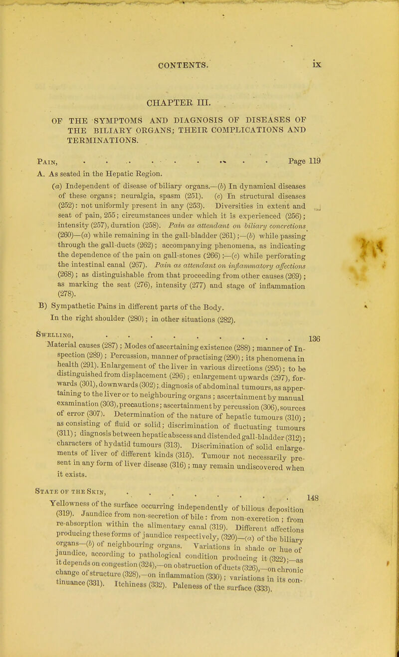 136 CHAPTER III. OF THE SYMPTOMS AND DIAGNOSIS OF DISEASES OF THE BILIARY ORGANS; THEIR COMPLICATIONS AND TERMINATIONS. Pain, • . .. . . . .« . . Page 119 A. As seated in the Hepatic Region. (a) Independent of disease of biliary organs.—(J) In dynamical diseases of these organs; neuralgia, spasm (251). (c) In structural diseases (252): not uniformly present in any (253). Diversities in extent and ,j seat of pain, 255; circumstances under which it is experienced (256); intensity (257), duration (258). Pain as attendant on hiliarij concretions (260)—(a) while remaining in the gall-bladder (261);—(6) while passing through the gall-ducts (262); accompanying phenomena, as indicating the dependence of the pain on gall-stones (266);—(c) while perforating the intestinal canal (267). Pain as attendant on inflammatory affections (268); as distinguishable from that proceeding from other causes (269); as marking the seat (276), intensity (277) and stage of inflammation (278). B) Sympathetic Pains in different parts of the Body. In the right shoulder (280); in other situations (282). Swelling, ... Material causes (287) ; Modes of ascertaining existence (288); manner of In- spection (289); Percussion, mannei- of practising (290); its phenomena in health (291). Enlargement of the liver in various directions (295); to be distinguished from displacement (296); enlargement upwards (297), for- wards (301), downwards (302);. diagnosis of abdominal tumours, as apper- taming to the liver or to neighbouring organs ; ascertainment by manual examination (303), precautions; ascertainment by percussion (306), sources of error (307). Determination of the nature of hepatic tumours (310) • as consisting of fluid or solid; discrimination of fluctuating tumours (311); diagnosis between hepatic abscess and distended gall-bladder (312) • characters of hydatid tumours (313). Discrimination of solid enlarge- ments of liver of different lands (315). Tumour not necessarily pre- sent in any form of liver disease (316); may remain undiscovered when it exists. Statk OF theSkin, ^ „ ^ .148 Yel owness of the surface occurring independently of bilious deposition (319). Jaundice from non-secretion of bile : from non-excretion ; from re-absorption within the alimentary canal (319). Different affections producing these forms of jaundice respectively, (320)-(a) of the biliarv organs-(6) of neighbouring organs. Variations in shade or hue of jaundice according to pathological condition producing it (32)-as It depends on congestion (324),_on obstruction of ducts (326),_on chroi^c change of structure (328),-on inflammation (330); variations tinuance(331). Itchiness (332). Paleness of the surceS) °