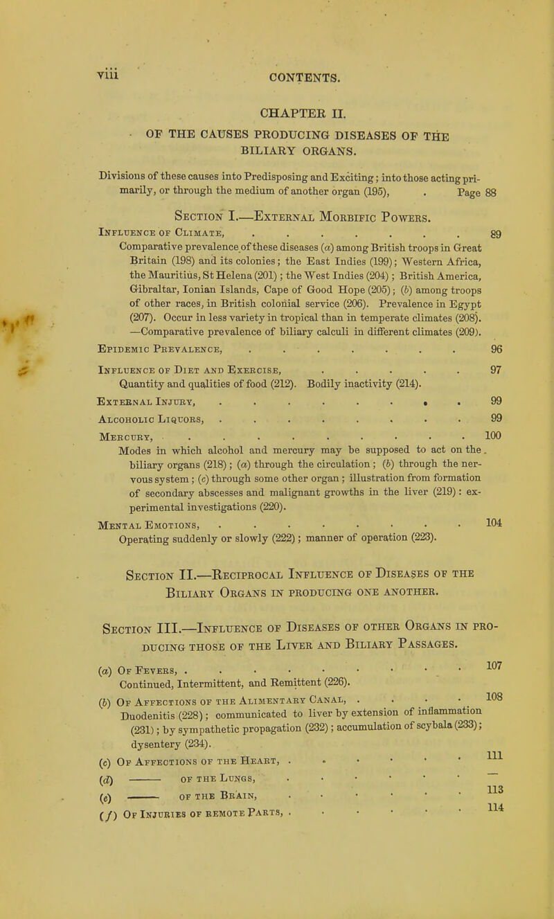 CHAPTER II. OP THE CAUSES PRODUCING DISEASES OP THE BILIARY ORGANS. Divisions of these causes into Predisposing and Exciting; into those acting pri- marily, or through the medium of another organ (195), . Page 88 Section I—External Morbific Powers. Influence of Climate, ....... 89 Comparative prevalence of these diseases (a) among British troops in Great Britain (198) and its colonies; the East Indies (199); Western Africa, the Mauritius, St Helena (201) ; the West Indies (204) ; British America, Gibraltar, Ionian Islands, Cape of Good Hope (205); (b) among troops of other races, in British colonial service (206). Prevalence in Egypt (207). Occur in less variety in tropical than in temperate climates (208). —Comparative prevalence of biliary calculi in different climates (209). Epidemic Peevalence, ....... 96 Influence of Diet and Exebcise, ..... 97 Quantity and qualities of food (212). Bodily inactivity (214). Exteenal Injury, ........ 99 Alcoholic Liquobs, ........ 99 Mebcuey, ......... 100 Modes in which alcohol and mercury may be supposed to act on the. biliary organs (218) ; (a) through the circulation ; (6) through the ner- vous system ; (c) through some other organ ; illustration from formation of secondary abscesses and malignant grovrths in the liver (219): ex- perimental investigations (220). Mental Emotions, ........ 104 Operating suddenly or slowly (222); manner of operation (223). Section II.—Reciprocal Ineltjence of Diseases of the Biliary Organs in producing one another. Section III.—Influence of Diseases of other Organs in pro- BUCING those of THE LiVER AND BlLIARY PASSAGES. (a) OfFevebs, .107 Continued, Intermittent, and Remittent (226). (b) Of Affections of the Alimentaby Canal, . . . • 108 Duodenitis (228); communicated to liver by extension of inflammation (231); by sympathetic propagation (232); accumulation of scybala (233); dysentery (234). (c) Op Affections of the Heabt, ((J) OF the Lungs, 113 (j\ OF THE BbAIN, 114. {/) Of Injuries OF REMOTE Parts, . . . . • •