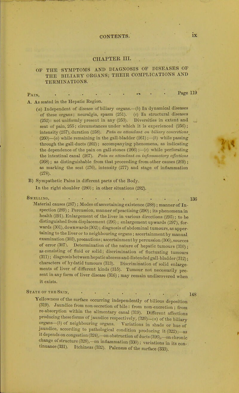 CHAPTER III. OF THE SYMPTOMS AND DIAGNOSIS OF DISEASES OP THE BILIARY ORGANS; THEIR COMPLICATIONS AND TERMINATIONS. Pain, • • ^^g^ A. As seated in the Hepatic Region. (a) Independent of disease of biliary organs.—(&) In dynamical diseases of these organs; neuralgia, spasm (251). (c) Tn structural diseases (252): not uniformly present in any (253). Diversities in extent and seat of pain, 255; circumstances under which it is experienced (256); intensity (257), duration (258). Pain as attendant on biliary concretions^ (260)—(a) while remaining in the gall-bladder (261);—(&) while passing through the gall-ducts (262); accompanying phenomena, as indicating the dependence of the pain on gall-stones (266);—(c) while perforating the intestinal canal (267). Pain as attendant on inflammatory affections (268); as distinguishable from that proceeding from other causes (269); as marking the seat (276), intensity (277) and stage of inflammation (278). B) Sympathetic Pains in different parts of the Body. In the right shoulder (280); in other situations (282). Swelling, ... . . . . . . _ j3g Material causes (287); Modes of ascertaining existence (288); manner of In- spection (289); Percussion, manner' of practising (290); its phenomena in health (291). Enlargement of the liver in various directions (295); to be distinguished from displacement (296); enlargement upwards (297), for- wards (301), downwards (302);, diagnosis of abdominal tumours, as apper- taining to the liver or to neighbouring organs; ascertainment by manual examination (303), precautions; ascertainment by percussion (306), sources of error (307). Determination of the nature of hepatic tumours (310); as consisting of fluid or solid; discrimination of fluctuating tumours (311); diagnosis between hepatic abscess and distended gall-bladder (312); characters of hydatid tumours (313). Discrimination of solid enlarge- ments of liver of different lands (315). Tumour not necessarUy pre- sent in any form of liver disease (316); may remain undiscovered when it exists. State of the Skin, j^g Yellowness of the surface occurring independently of bilious deposition (319). Jaundice from non-secretion of bUe: from non-excretion ; from re-absorption within the alimentary canal (319). Different affections producing these forms of jaundice respectively, (320)—(a) of the bUiary organs—(6) of neighbouring organs. Variations in shade or hue of jaundice, according to pathological condition producing it (322)-—as It depends on congestion (324),-on obstruction of ducts (326),~on chronic change of structure (328),-on inflammation (330); variations in its con- tinuance (331). Itchiness (332). Paleness of the surface (333)