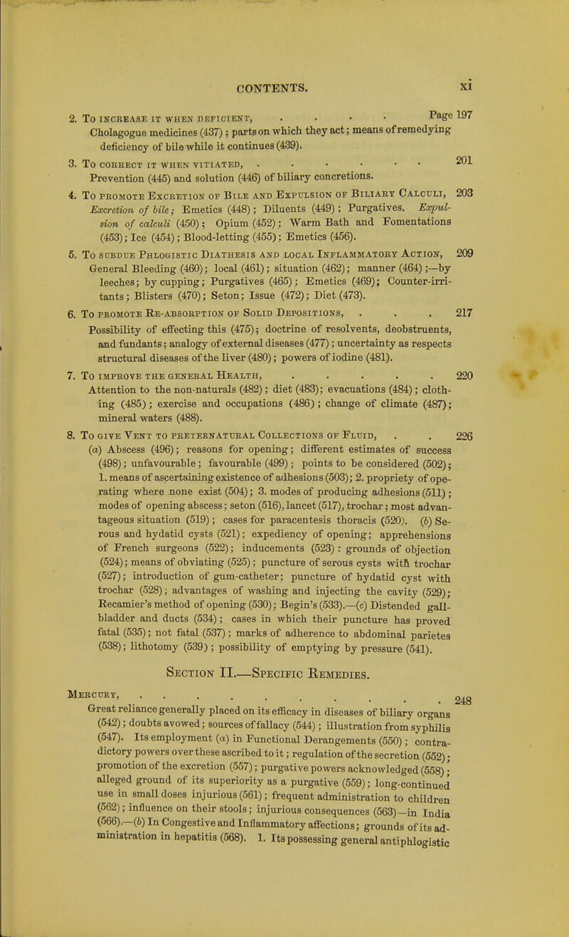 2. To INCREASE IT WHEN nEFICIENT, .... Page 197 Cholagogue medicines (437); parts on which they act; means of remedying deficiency of bile while it continues (439). 3. To COBKECT IT WHEN VITIATED, 201 Prevention (445) and solution (446) of biliary concretions. 4. To PROMOTE Excretion of Bile and Expulsion of Biliary Calculi, 203 Excretion of bile; Emetics (448); Diluents (449); Purgatives. Expul- sion of calculi (450); Opium (452); Warm Bath and Fomentations (453); Ice (454); Blood-letting (455); Emetics (456). 5. To sobdue Phlogistic Diathesis and local Inflammatory Action, 209 General Bleeding (460); local (461); situation (462); manner (464);—by leeches; by cupping; Purgatives (465); Emetics (469); Counter-irri- tants; Blisters (470); Seton; Issue (472); Diet (473). 6. To PROMOTE Re-absobption of Solid Depositions, . . . 217 Possibility of effecting this (475); doctrine of resolvents, deobstruents, and fundants; analogy of external diseases (477); uncertainty as respects structural diseases of the liver (480); powers of iodine (481). 7. To IMPROVE the general Health, ..... 220 Attention to the non-naturals (482); diet (483); evacuations (484); cloth- ing (485); exercise and occupations (486); change of climate (487); mineral waters (488). 8. To GIVE Vent to preternatural Collections of Fluid, . . 226 (a) Abscess (496); reasons for opening; different estimates of success (498); unfavourable; favourable (499); points to be considered (502); 1. means of ascertaining existence of adhesions (503); 2. propriety of ope- rating where none exist (504); 3. modes of producing adhesions (511); modes of opening abscess; seton (516), lancet (517), trochar; most advan- tageous situation (519); cases for paracentesis thoracis (520). (6) Se- rous and hydatid cysts (521); expediency of opening; apprehensions of French surgeons (522); inducements (523): grounds of objection (524); means of obviating (525); puncture of serous cysts with trochar (527); introduction of gum-catheter; puncture of hydatid cyst with trochar (528); advantages of washing and injecting the cavity (529); Recamier's method of opening (530); Begin's (533).—(c) Distended gall- bladder and ducts (534); cases in which their puncture has proved fatal (535); not fatal (537) ; marks of adherence to abdominal parietes (538); lithotomy (539); possibility of emptying by pressure (541). Section II.—Specific Remedies. Mercury, Great reliance generally placed on its efficacy in diseases of biliary organs (642); doubts avowed; sources of fallacy (544); illustration from syphilis (547). Its employment (a) in Functional Derangements (550); contra- dictory powers over these ascribed to it; regulation of the secretion (552); promotion of the excretion (557); purgative powers acknowledged (558)'; aUeged ground of its superiority as a purgative (559); long-continued use in small doses injurious (561); frequent administration to children (562); influence on their stools; injurious consequences (563)—in India (566).—(6) In Congestive and Inflammatory affections; grounds of its ad-