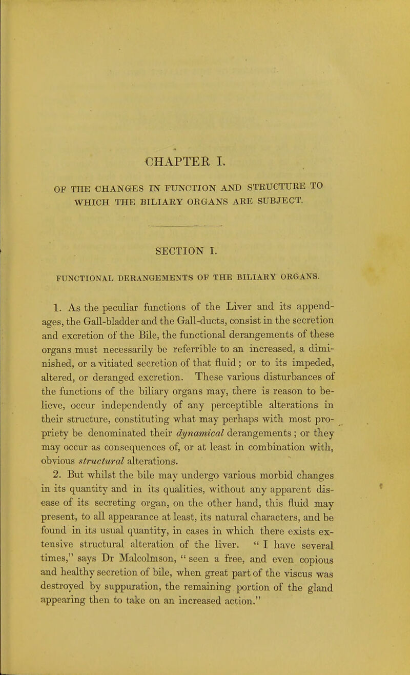 CHAPTER I, OF THE CHANGES IN FUNCTION AND STRUCTURE TO WHICH THE BILIARY ORGANS ARE SUBJECT. SECTION I. FUNCTIONAL DERANGEMENTS OF THE BILIARY ORGANS. 1. As the peculiar functions of the Liver and its append- ages, the Gall-bladder and the Gall-ducts, consist in the secretion and excretion of the Bile, the functional derangements of these organs must necessarily be referrible to an increased, a dimi- nished, or a vitiated secretion of that fluid; or to its impeded, altered, or deranged excretion. These various disturbances of the functions of the biliary organs may, there is reason to be- lieve, occur independently of any perceptible alterations in their structure, constituting what may perhaps with most pro- priety be denominated their dynamical derangements ; or they may occur as consequences of, or at least in combination with, obvious structural alterations. 2. But whilst the bile may undergo various morbid changes in its quantity and in its qualities, without any apparent dis- ease of its secreting organ, on the other hand, this fluid may present, to all appearance at least, its natural characters, and be found in its usual quantity, in cases in which there exists ex- tensive structural alteration of the liver.  I have several times, says Dr Malcolmson,  seen a free, and even copious and healthy secretion of bile, when great part of the viscus was destroyed by suppuration, the remaining portion of the gland appearing then to take on an increased action.