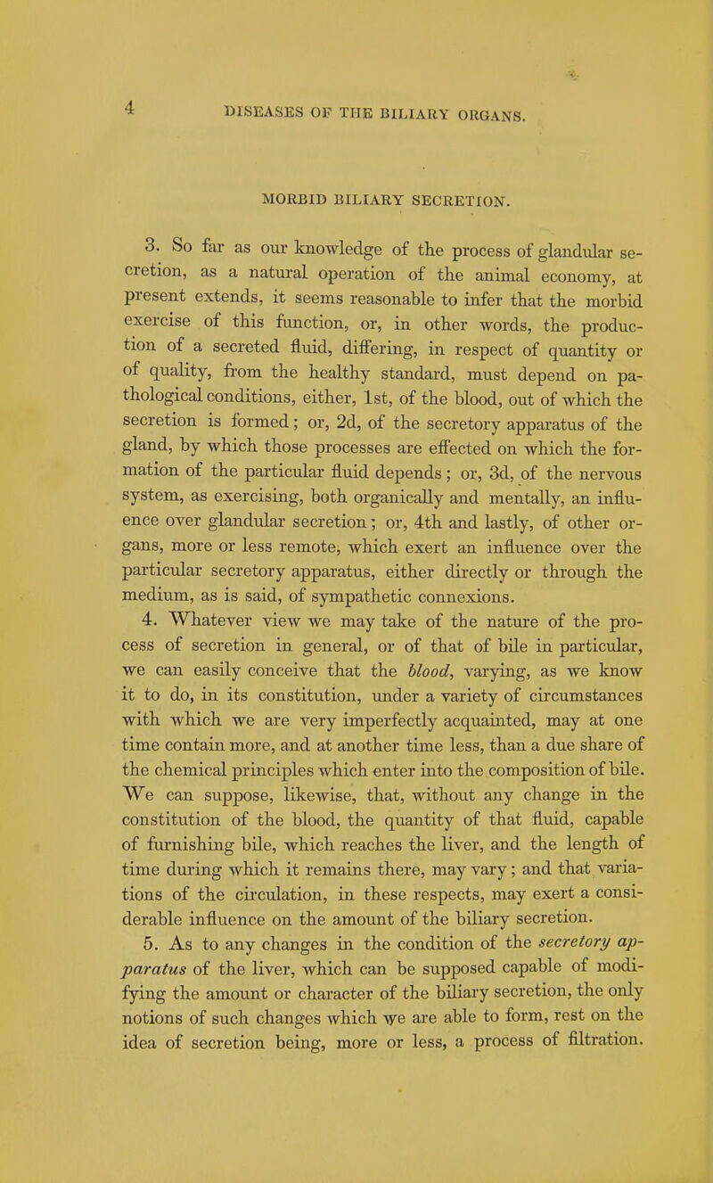 MORBID BILIARY SECRETION. 3. So far as our knowledge of the process of glandular se- cretion, as a natm-al operation of the animal economy, at present extends, it seems reasonable to infer that the morbid exercise of this function, or, in other words, the produc- tion of a secreted fluid, differing, in respect of quantity or of quality, from the healthy standard, must depend on pa- thological conditions, either, 1st, of the blood, out of which the secretion is formed; or, 2d, of the secretory apparatus of the gland, by which those processes are effected on which the for- mation of the particular fluid depends; or, 3d, of the nervous system, as exercising, both organically and mentally, an influ- ence over glandular secretion; or, 4th and lastly, of other or- gans, more or less remote, which exert an influence over the particular secretory apparatus, either directly or through the medium, as is said, of sympathetic connexions. 4. Whatever view we may take of the natxire of the pro- cess of secretion in general, or of that of bile in particular, we can easily conceive that the blood, varying, as we know it to do, in its constitution, under a variety of circumstances with which we are very imperfectly acquainted, may at one time contain more, and at another time less, than a due share of the chemical principles which enter into the composition of bile. We can suppose, likewise, that, without any change in the constitution of the blood, the quantity of that fluid, capable of furnishing bile, which reaches the liver, and the length of time during which it remains there, may vary; and that vai-ia- tions of the cii'culation, in these respects, may exert a consi- derable influence on the amount of the biliary secretion. 5. As to any changes in the condition of the secretory ap- paratus of the liver, Avhich can be supposed capable of modi- fying the amount or character of the biliary secretion, the only notions of such changes which ve are able to form, rest on the idea of secretion being, more or less, a process of filtration.