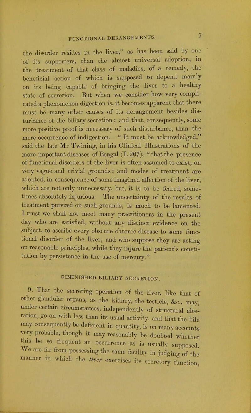 the disoi-der resides in the Hver, as has been said by one of its supporters, than the almost universal adoption, m the treatment of that class of maladies, of a remedy, the beneficial action of which is supposed to depend mainly on its being capable of bringing the liver to a healthy state of secretion.. But when we consider how very compli- cated a phenomenon digestion is> it becomes apparent that there must be many other causes of its derangement besides dis- turbance of the biliary secretion ; and that, consequently, some more positive proof is necessary of such disturbance, than the mere occm-rence of indigestion.  It must be acknowledged, said the late Mr Twining, in his Clinical Illustrations of the more important diseases of Bengal (1.207),  that the presence of functional disorders of the liver is often assumed to exist, on very vague and trivial gi'ounds; and modes of treatment are adopted, in consequence of some imagined afiection of the liver, which are not only unnecessary, but, it is to be feared, some- times absolutely injujious. The imcertainty of the results of treatment pm-sued on such gi'ounds, is much to be lamented. I trust we shall not meet many practitioners in the present day who are satisfied,, without any distinct evidence on the subject, to ascribe every obscm-e chronic disease to some func- tional disorder of the liver, and who suppose they are acting on reasonable principles, while they injui-e the patient's consti- tution by persistence in the use of mercury. DIMINISHED BILIARY SECRETION. 9. That the secreting operation of the liver, like that of other glandulai organs, as the kidney, the testicle, &c., may, under certam cii-cumstances, independently of sti'uctural alte- ration, go on with less than its usual activity, and that the bHe may consequently be deficient in quantity, is on many accounts very probable, though it may reasonably be doubted whether this be so frequent an occurrence as is usually supposed We are far from possessing the same facility in judging of the manner in which the liver exercises its secretory function