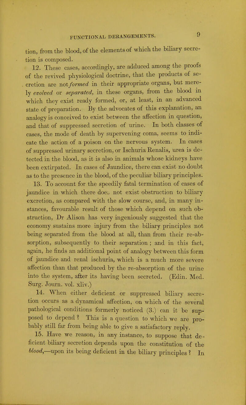 tion, from the blood, of the elements of which the biliary secre- tion is composed. 12. These cases, accordingly, are adduced among the proofs of the revived physiological doctrine, that the products of se- cretion are not formed in their appropriate organs, but mere- ly evolved or separated, in these organs, from the blood in which they exist ready formed, or, at least, in an advanced state of preparation. By the advocates of this explanation, an analogy is conceived to exist between the aifection in question, and that of suppressed secretion of urine. In both classes of cases, the mode of death by supervening coma, seems to indi- cate the action of a poison on the nervous system. In cases of suppressed lu-rnary secretion, or Ischuria Renalis, ui'ea is de- tected in the blood, as it is also in animals whose kidneys have been extirpated. In cases of Jaundice, there can exist no doubt as to the presence in the blood, of the peculiar biliary principles. 13. To accoimt for the speedily fatal termination of cases of jatmdice in which there doe!^ not exist obstruction to biliary excretion, as compared with the slow com'se, and, in many in- stances, favom-able result of those which depend on such ob- struction, Dr Alison has very ingeniously suggested that the economy sustains more injuiy from the biliary principles not being separated from the blood at all, than from their re-ab- sorption, subsequently to their separation; and in this fact, again, he finds an additional point of analogy between this form of jaundice and renal ischxiria, which is a much more severe affection than that produced by the re-absorption of the urine into the system, after its having been secreted. (Edin. Med. Surg. Journ. vol. xliv.) 14. When either deficient or suppressed biliary secre- tion occurs as a dynamical affection, on Avhich of the several pathological conditions formerly noticed (3.) can it be sup- posed to depend \ This is a question to which we are pro- bably still far from being able to give a satisfactory reply. 15. Have we reason, in any instance, to suppose that de- ficient biliary secretion depends upon the constitution of the upon its being deficient in the biliary principles ? In