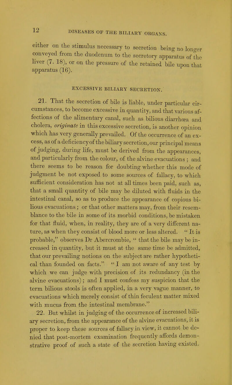 Cither on the stimulus necessary to secretion being no longer conveyed from the duodenum to the secretory apparatus of the liver (7. 18), or on the pressure of the retained bHe upon that apparatus (16). EXCESSIVE BILIARY SECRETION. 21. That the secretion of bile is liable, under particular cir- cumstances, to become excessive in quantity, and that various af- fections of the alimentary canal, such as bilious diarrhoea and cholera, originate in this excessive secretion, is another opinion which has very generally prevailed. Of the occurrence of an ex- cess, as of a deficiency of the biliary secretion, our principal means of judging, dui-ing life, must be derived fi.-om the appearances, and particularly from the colour, of the alvine evacuations ; and there seems to be reason for doubting whether this mode of judgment be not exposed to some som-ces of fallacy, to which sufficient consideration has not at all times been paid, such as, that a small quantity of bile may be diluted with fluids in the intestinal canal, so as to produce the appearance of copious bi- lious evacuations; or that other matters may, from their resem- blance to the bile in some of its morbid conditions, be mistaken for that fluid, when, in reality, they are of a very difierent na- tui-e, as when they consist of blood more or less altered.  It is probable, observes Dr Abercrombie,  that the bile maybe in- creased in quantity, but it must at the same time be admitted, that ovir prevailing notions on the subject are rather hypotheti- cal than founded on facts.  I am not aware of any test by which we can judge with precision of its redundancy (in the alvine evacuations) ; and I must confess my suspicion that the term bilious stools is often applied, in a very vague manner, to evacuations which merely consist of thin feculent matter mixed with mucus from the intestinal membrane. 22. But whilst in judging of the occmTence of increased bili- ary secretion, from the appearance of the alvine evacuations, it is proper to keep these sources of fallacy in view, it cannot be de- nied that post-mortem examination frequently affords demon- strative proof of such a state of the secretion having existed.