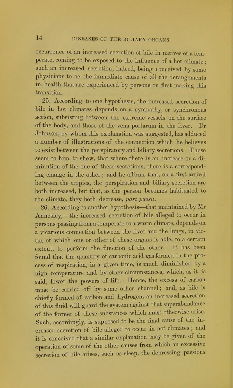 occurrence of an increased secretion of bile in natives of a tem- perate, coming to be exposed to the influence of a hot climate; such an increased secretion, indeed, being conceived by some physicians to be the immediate cause of all the derangements in health that are experienced by persons on first making this transition. 25. According to one hypothesis, the increased secretion of bile in hot climates depends on a sympathy, or synchronous action, subsisting between the extreme vessels on the surface of the body, and those of the vena portarum in the liver. Dr Johnson, by whom this explanation was suggested, has adduced a number of illustrations of the connection which he believes to exist between the perspiratory and biliary secretions. These seem to him to shew, that where there is an increase or a di- minution of the one of these secretions, there is a correspond- ing change in the other; and he afl&rms that, on a first arrival between the tropics, the perspiration and biliary secretion are both increased, but that, as the person becomes habituated to the climate, they both decrease, pari passu, 26. According to another hypothesis—^that maintained by Mr Annesley,—the increased secretion of bile alleged to occur in persons passing from a temperate to a warm climate, depends on a vicarious connection between the liver and the limgs, in vir- tue of which one or other of these organs is able, to a certain extent, to perform the function of the other. It has been found that the quantity of carbonic acid gas formed in the pro- cess of respiration, in a given time, is much diminished by a high temperature and by other circumstances, which, as it is said, lower the powers of life. Hence, the excess of carbon must be carried ofi by some other channel; and, as bile is chiefly formed of carbon and hydrogen, an increased secretion of this fluid will guard the system against that superabundance of the former of these substances which must otherwise ai-ise. Such, accordingly, is supposed to be the final cause of the in- creased secretion of bile alleged to occui- in hot climates ; and it is conceived that a similar explanation may be given of the operation of some of the other causes from which an excessive secretion of bile arises, such as sleep, the depressing passions