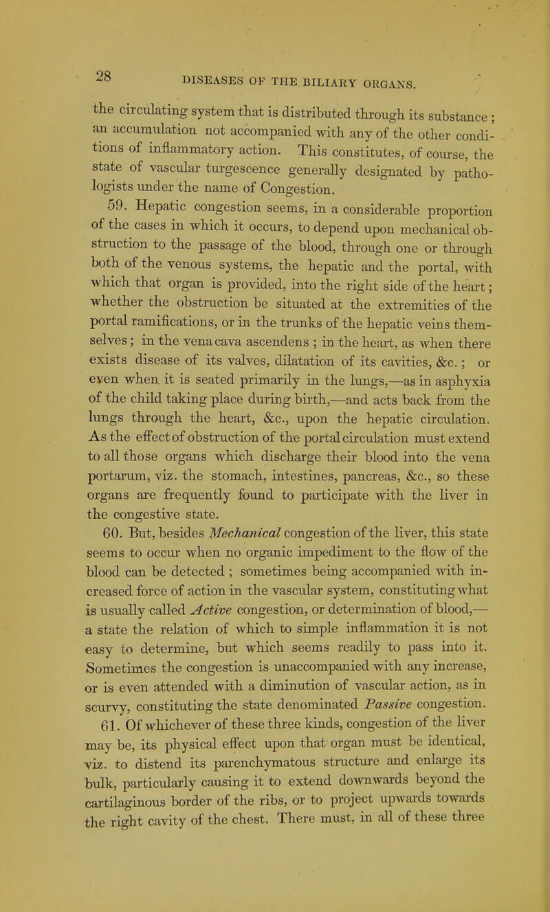 the circulating system that is distributed thi-ough its substance ; ail accumulation not accompanied with any of the other condi- tions of inflammatory action. This constitutes, of course, the state of vascular turgescence generally designated by patho- logists under the name of Congestion. 59. Hepatic congestion seems, in a considerable proportion of the cases in which it occurs, to depend upon mechanical ob- struction to the passage of the blood, through one or through both of the venous systems, the hepatic and the portal, with which that organ is provided, into the right side of the heart; whether the obstruction be situated at the extremities of the portal ramifications, or in the trunks of the hepatic veins them- selves ; in the vena cava ascendens ; in the heart, as when there exists disease of its valves, dilatation of its cavities, &c.; or even when it is seated primarily in the lungs,—as in asphyxia of the child taking place during bu-th,—and acts back from the lungs through the heart, &c., upon the hepatic circulation. As the efiect of obstruction of the portal circulation must extend to all those organs which discharge their blood into the vena portarum, viz. the stomach, intestines, pancreas, &c., so these organs are frequently found to pai-ticipate with the liver in the congestive state. 60. But, besides Mechanical congestion of the liver, this state seems to occur when no organic impediment to the flow of the blood can be detected ; sometimes being accompanied with in- creased force of action in the vascular system, constituting what is usually called Active congestion, or determination of blood,— a state the relation of which to simple inflammation it is not easy to determine, but which seems readily to pass into it. Sometimes the congestion is unaccompanied with any increase, or is even attended with a diminution of vascular action, as in scurvy, constituting the state denominated Passive congestion. 61. Of whichever of these three kinds, congestion of the liver may be, its physical effect upon that organ must be identical, viz. to distend its parenchymatous structm-e and enlai-ge its bulk, particularly causing it to extend downwards beyond the cartilaginous border of the ribs, or to project upwards towards the right cavity of the chest. There must, in all of these three