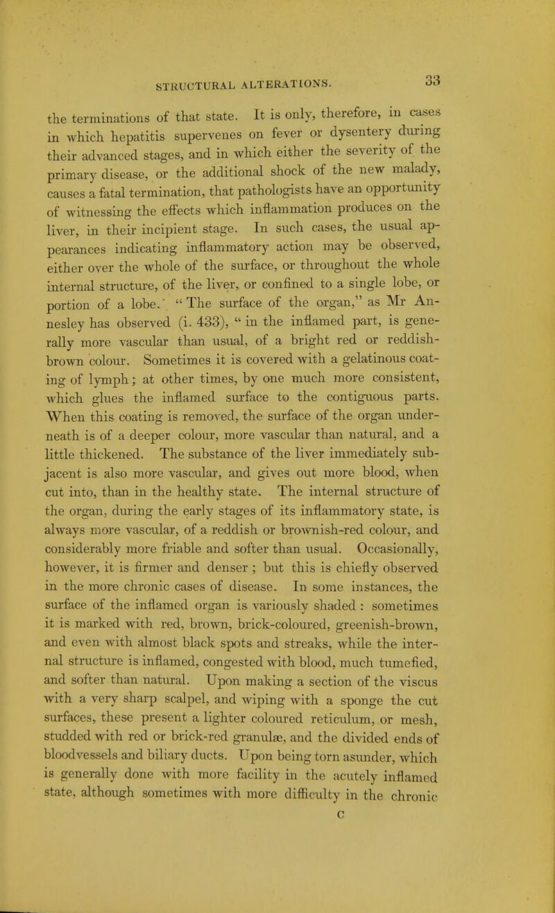 the terminations of that state. It is only, therefore, in cases in which hepatitis supervenes on fever or dysentery dm-ing their advanced stages, and in which either the severity of the primary disease, or the additional shock of the new malady, causes a fatal termination, that pathologists have an opportunity of witnessing the effects which inflammation produces on the liver, in theii- incipient stage. In such cases, the usual ap- peai-ances indicating inflammatory action may be observed, either over the whole of the surface, or throughout the whole internal structure, of the liver,, or eonflned to a single lobe, or portion of a lobe.' The surface of the organ, as Mr An- nesley has observed (i. 433),  in the inflamed part, is gene- rally more vascular than usual, of a bright red or reddish- brown colour. Sometimes it is covered with a gelatinous coat- ing of lymphat other times, by one much more consistent, which glues the inflamed surface to the contiguous parts. When this coating is removed, the surface of the organ under- neath is of a deeper colour, more vascular than natural, and a little thickened. The substance of the liver immediately sub- jacent is also more vascular, and gives out more blood, when cut into, than in the healthy state. The internal structure of the organ, during the early stages of its inflammatory state, is always more vascular, of a reddish or broAvnish-red colour, and considerably more fi'iable and softer than usual. Occasionally, however, it is firmer and denser ; but this is chiefly observed in the more chronic cases of disease. In some instances, the surface of the inflamed organ is variously shaded : sometimes it is marked with red, brown, brick-colom-ed, greenish-brown, and even with almost black spots and streaks, while the inter- nal structiu:e is inflamed, congested with blood, much tumefied, and softer than natui-al. Upon making a section of the viscus with a very sharp scalpel, and wiping with a sponge the cut surfaces, these present a lighter coloured reticulum, or mesh, studded with red or brick-red granulse, and the divided ends of bloodvessels and biliary ducts. Upon being torn asimder, which is generally done with more facility in the acutely inflamed state, although sometimes with more difficulty in the chronic c