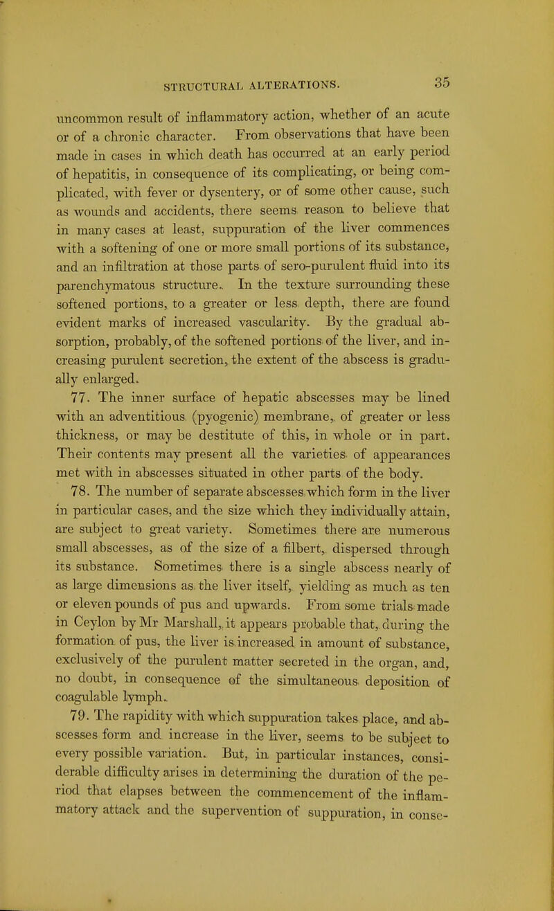 uncommon result of inflammatory action, whether of an acute or of a chronic character. From observations that have been made in cases in which death has occurred at an early period of hepatitis, in consequence of its complicating, or being com- plicated, with fever or dysentery, or of some other cause, such as wounds and accidents, there seems reason to believe that in many cases at least, svippuration of the liver commences with a softening of one or more small portions of its substance, and an infiltration at those parts, of sero-purulent fluid into its parenchymatous structure.. In the texture surrounding these softened portions, to a greater or less depth, there are found evident marks of increased vascularity. By the gradual ab- sorption, probably, of the softened portions of the liver, and in- creasing pm'ulent secretion, the extent of the abscess is gradu- ally enlarged. 77. The inner sui'face of hepatic abscesses may be lined with an adventitious (pyogenic) membrane,, of greater or less thickness, or may be destitute of this, in whole or in part. Their contents may present all the varieties, of appearances met with in abscesses situated in other parts of the body. 78. The number of separate abscesses which form in the liver in particular cases, and the size which they individually attain, are subject to great variety. Sometimes there are numerous small abscesses, as of the size of a filbert^ dispersed through its substance. Sometimes there is a single abscess nearly of as large dimensions as. the liver itself,, yielding as much as ten or eleven pounds of pus and upwards. From soiue trials, made in Ceylon by Mr Marshall, it appears probable that,, during the formation of pus, the liver is.increased in amount of substance, exclusively of the pui'ulent matter secreted in the organ, and, no doubt, in consequence of the simultaneous, deposition of coagulable lymph. 79. The rapidity with which suppuration takes place, and ab- scesses form and increase in the liver, seems to be subject to every possible variation. But, in particvdar instances, consi- derable difficulty arises in determining the duration of the pe- riod that elapses between the commencement of the inflam- matory attack and the supervention of suppuration, in consc-