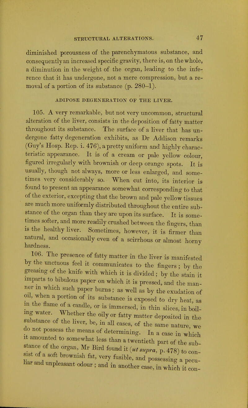 diminished porousness of the parenchymatous substance, and consequently an increased specific gravity, there is, on the whole, a diminution in the weight of the organ, leading to the infe- rence that it has undergone, not a mere compression, but a re- moval of a portion of its substance (p. 280—1). ADIPOSE DEGENERATION OF THE LIVER. 105. A very remarkable, but not very uncommon, structural alteration of the liver, consists in the deposition of fatty matter throughout its substance. The surface of a liver that has tm- dergone fatty degeneration exhibits, as Dr Addison remarks (Guy's Hosp. Rep. i. 476), a pretty vmifonn and highly charac- teristic appearance. It is of a cream or pale yellow colour, figured irregularly with brownish or deep orange spots. It is usually, though not always, more or less enlarged, and some- times very considerably so. When cut into, its interior is fotmd to present an appearance somewhat corresponding to that of the exterior, excepting that the brown and pale yellow tissues are much more uniformly distributed throughout the entire sub- stance of the organ than they are upon its surface. It is some- times softer, and more readily crushed between the fingers, than is the healthy liver. Sometimes, however,, it is firmer than natmral, and occasionaUy even of a scirrhous or almost horny hardness. 106. The presence of fatty matter in the liver is manifested by the unctuous feel it communicates to the fingers ; by the peasmg of the knife with which it is divided; by the stain it imparts to bibulous paper on which it is pressed, and the man- ner m which such paper biurns; as weU as by the exudation of oil when a portion of its substance is exposed to dry heat, as in the flame of a candle, or is immersed, in thin slices, in boil- ing water. Whether the oily or fatty matter deposited in the substance of the liver, be, in aU cases, of the same nature, we do not possess the means of determining. In a case in which 1 amounted to somewhat less than a twentieth part of the sub- stance of the organ, Mr Bird found it supra ^. 478) to con- sist of a soft brownish fat, very fusible, and^o.essing a p cu- har and unpleasant odour ; and in another Je, in whifh it'con-