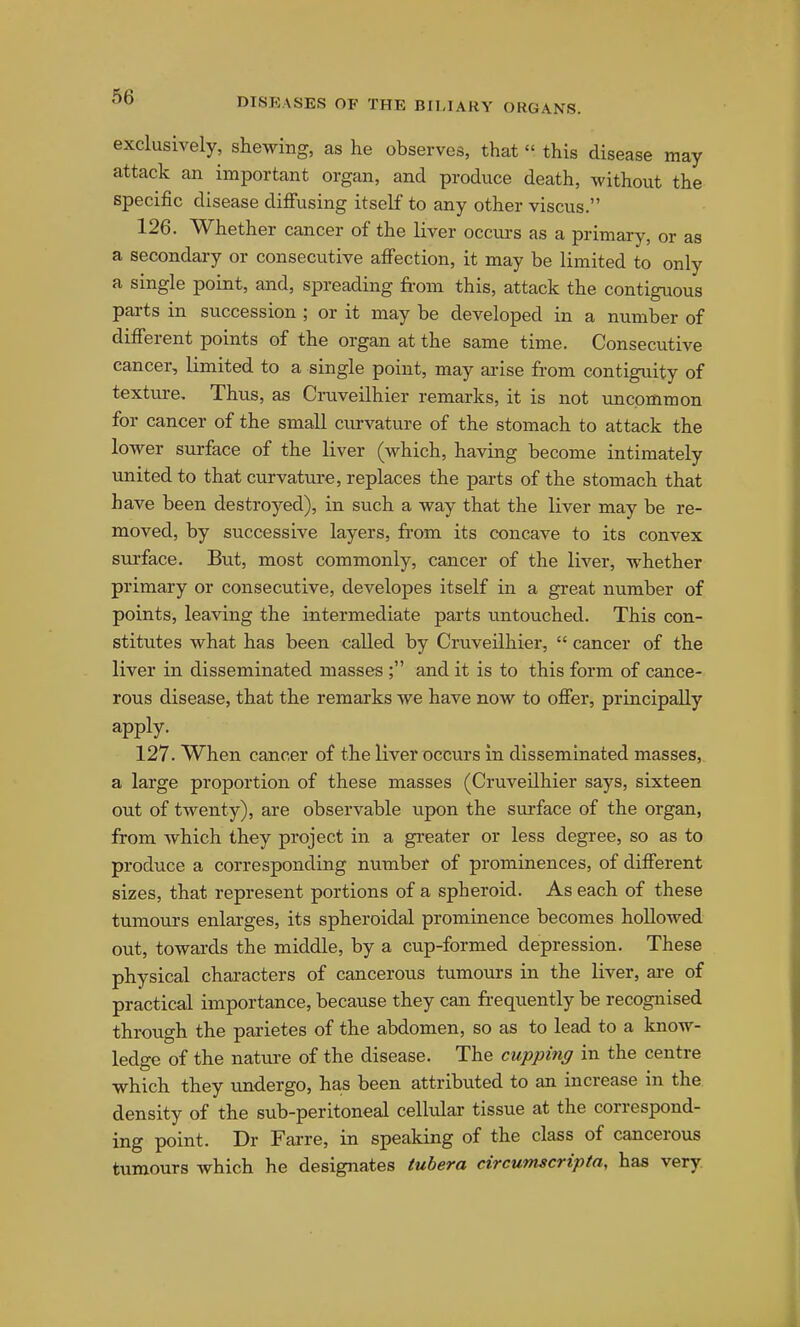 exclusively, shewing, as he observes, that this disease may attack an important organ, and produce death, without the specific disease diffusing itself to any other viscus. 126. Whether cancer of the liver occurs as a primary, or as a secondary or consecutive affection, it may be limited to only a single point, and, spreading from this, attack the contiguous pai-ts in succession ; or it may be developed in a number of different points of the organ at the same time. Consecutive cancer, limited to a single point, may ai-ise fr-om contiguity of texture. Thus, as Cruveilhier remarks, it is not uncommon for cancer of the small cm-vature of the stomach to attack the lower surface of the liver (which, having become intimately united to that curvature, replaces the parts of the stomach that have been destroyed), in such a way that the liver may be re- moved, by successive layers, fr-om its concave to its convex surface. But, most commonly, cancer of the liver, whether primary or consecutive, developes itself in a great number of points, leaving the intermediate parts untouched. This con- stitutes what has been called by Cruveilhier,  cancer of the liver in disseminated masses ; and it is to this form of cance- rous disease, that the remarks we have now to offer, principally apply. 127. When cancer of the liver occurs in disseminated masses, a large proportion of these masses (Cruveilhier says, sixteen out of twenty), are observable upon the surface of the organ, from Avhich they project in a greater or less degree, so as to produce a corresponding number of prominences, of different sizes, that represent portions of a spheroid. As each of these tumours enlarges, its spheroidal prominence becomes hoUowed out, towards the middle, by a cup-formed depression. These physical characters of cancerous tumours in the liver, are of practical importance, because they can fr-equently be recognised through the parietes of the abdomen, so as to lead to a know- ledge of the nature of the disease. The cupping in the centre which they undergo, has been attributed to an increase in the density of the sub-peritoneal cellular tissue at the correspond- ing point. Dr Fai-re, in speaking of the class of cancerous tumours which he designates tubera circumscripta, has very