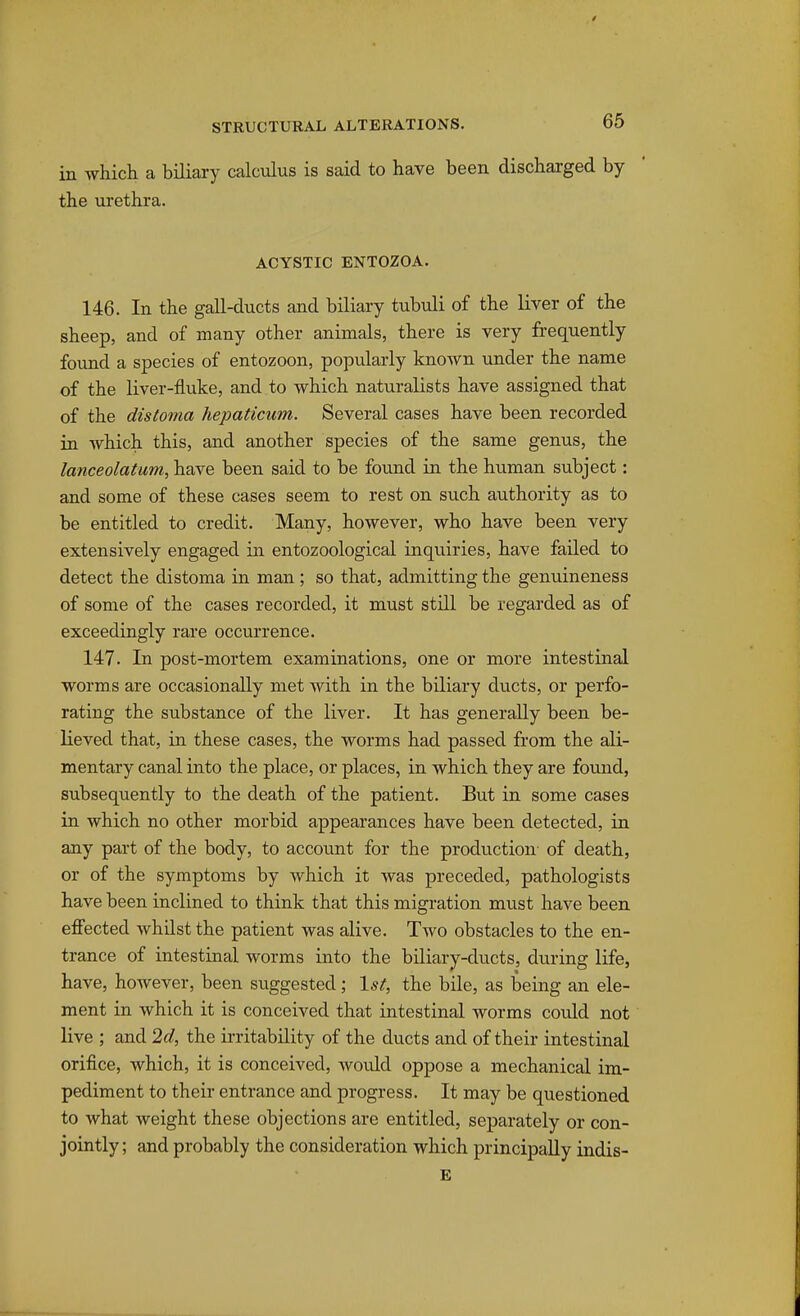 in which a biliary calculus is said to have been discharged by the urethra. ACYSTIC ENTOZOA. 146. In the gall-ducts and biliary tubuli of the liver of the sheep, and of many other animals, there is very frequently foujid a species of entozoon, popularly known under the name of the liver-fluke, and to which naturalists have assigned that of the distoma hepaticum. Several cases have been recorded in Avhich this, and another species of the same genus, the lanceolatum, have been said to be found in the human subject: and some of these cases seem to rest on such authority as to be entitled to credit. Many, however, who have been very extensively engaged in entozoological inquiries, have failed to detect the distoma in man; so that, admitting the genuineness of some of the cases recorded, it must still be regarded as of exceedingly rare occurrence. 147. In post-mortem examinations, one or more intestinal worms are occasionally met with in the biliary ducts, or perfo- rating the substance of the liver. It has generally been be- lieved that, in these cases, the worms had passed from the ali- mentary canal into the place, or places, in which they are found, subsequently to the death of the patient. But in some cases in which no other morbid appearances have been detected, in any part of the body, to account for the production' of death, or of the symptoms by which it was preceded, pathologists have been inclined to think that this migration must have been effected whilst the patient was alive. Two obstacles to the en- trance of intestinal worms into the biliary-ducts, during life, have, however, been suggested; 1^^^, the bile, as being an ele- ment in which it is conceived that intestinal worms could not live ; and 2d, the ii-ritability of the ducts and of their intestinal orifice, which, it is conceived, would oppose a mechanical im- pediment to their entrance and progress. It may be questioned to what weight these objections are entitled, separately or con- jointly ; and probably the consideration which principally indis- E