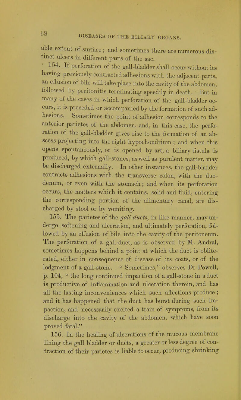 (iO DISEASES OF THE BILIARY ORGANS. able extent of surface; and sometimes there are numerous dis- tinct ulcers in different parts of the sac. 154. If perforation of the gall-bladder shall occur without its having previously contracted adhesions Avith the adjacent parts, an effusion of bile will take place into the cavity of the abdomen, followed by peritonitis terminating speedily in death. But in many of the cases in which perforation of the gall-bladder oc- curs, it is preceded or accompanied by the formation of such ad- hesions. Sometimes the point of adhesion corresponds to the anterior parietes of the abdomen, and, in this case, the perfo- ration of the gall-bladder gives rise to the formation of an ab- scess projecting into the right hypochondrium ; and when this opens spontaneously, or is opened by art, a biliary fistula is produced, by which gall-stones, as well as pui-ulent matter, may be discharged externally. In other instances, the gall-bladder contracts adhesions with the transverse colon, with the duo- denum, or even with the stomach; and when its perforation occurs, the matters which it contains, solid and fluid, entering the corresponding portion of the alimentary canal, are dis- charged by stool or by vomiting. 155. The parietes of the all-ducts, in like manner, may un- dergo softening and ulceration, and ultimately perforation, fol- lowed by an effusion of bile into the cavity of the peritoneum. The perforation of a gall-duct, as is observed by M. Andral, sometimes happens behind a point at which the duct is oblite- rated, either in consequence of disease of its coats, or of the lodgment of a gall-stone.  Sometimes, observes Dr Powell, p. 104,  the long continued impaction of a gall-stone in a duct is productive of inflammation and ulceration therein, and has all the lasting inconveniences which such affections produce ; and it has happened that the duct has burst dui'ing such im- paction, and necessarily excited a train of symptoms, from its discharge into the cavity of the abdomen, which have soon proved fatal. 156. In the healing of ulcerations of the mucous membrane lining the gall bladder or ducts, a greater or less degree of con- traction of their parietes is liable to occur-, producing shrinking