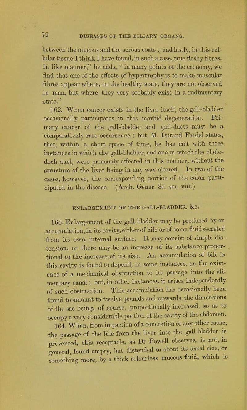 between the mucoiis and the serous coats ; and lastly, in this cel- lular tissue I think I have found, in such a case, true fleshy fibres. In like manner, he adds,  in many points of the economy, we find that one of the effects of hypertrophy is to make muscular fibres appear where, in the healthy state, they are not observed in man, but where they very probably exist in a rudimentary state. 162. When cancer exists in the liver itself, the gall-bladder occasionally participates in this morbid degeneration. Pri- mary cancer of the gall-bladder and gall-ducts must be a comparatively rare occurrence ; but M. Dvu-and Fardel states, that, within a short space of time, he has met with three instances in which, the gall-bladder, and one in which the chole- doch. duct, were primarily aifected in this manner, without the structure of the liver being in any way altered. In two of the cases, however, the corresponding portion of the colon parti- cipated in the disease. (Arch. Gener. 3d. ser. viii.) ENLARGEMENT OF THE GALL-BLADDER, &C. 163. Enlargement of the gall-bladder may be produced by an accumulation, in its cavity, either of bile or of some fluidsecreted from its own internal surface. It may consist of simple dis- tension, or there may be an increase of its substance propor- tional to the increase of its size. An accumulation of bile in tbis cavity is found to depend, in some instances, on the exist- ence of a'mechanical obstruction to its passage into the ali- mentary canal; but, in other instances, it arises independently of such obstruction. This accumulation has occasionally been found to amount to twelve pounds and upwards, the dimensions of the sac being, of course, proportionally increased, so as to occupy a very considerable portion of the cavity of the abdomen. 164. When, from impaction of a concretion or any other cause, the passage of the bile from the liver into the gall-bladder is prevented, this receptacle, as Dr PoweU observes, is not, in general, found empty, but distended to about its usual size, or something more, by a thick colourless mucous fluid, which is