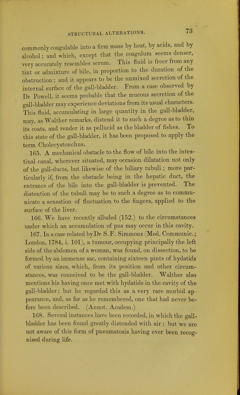 commonly coagvilable into a firm mass by heat, by acids, and by alcohol; and which, except that the coagulum seems denser, very accurately resembles serum. This fluid is freer from any tint or admixture of bile, in proportion to the duration of the obstruction; and it appears to be the unmixed secretion of the internal sui-face of the gall-bladder. From a case observed by Dr Powell, it seems probable that the mucous secretion of the gall-bladder may experience deviations from its usual characters. This fluid, accumulating in large quantity in the gall-bladder, may, as Walther remarks, distend it to such a degree as to thin its coats, and render it as pellucid as the bladder of fishes. To this state of the gall-bladder, it has been proposed to apply the term Cholecystonchus. 165. A mechanical obstacle to the flow of bile into the intes- tinal canal, wherever situated, may occasion dilatation not only of the gall-ducts, but likewise of the biliary tubuli; more par- ticularly if, from the obstacle being in the hepatic duct, the entrance of the bile into the gall-bladder is prevented. The distention of the tubuli may be to such a degree as to commu- nicate a sensation of fluctuation to the fingers, applied to the sui'face of the liver. 166. We have recently alluded (152.) to the circumstances under which an accumvJation of pus may occur in this cavity. 167. In a case related by Dr S. F. Simmons (Med. Communic.; London, 1784, i. 101), a tumour, occupying principally the left side of the abdomen of a woman, was found, on dissection, to be formed by an immense sac, containing sixteen pints of hydatids of various sizes, which, from its position and other circum- stances, was conceived to be the gall-bladder. Walther also mentions his having once met with hydatids in the cavity of the gall-bladder; but he regarded this as a very rare morbid ap • pearance, and, as far as he remembered, one that had never be- fore been described. (Annot. Academ.) 168. Several instances have been recorded, in which the gall- bladder has been found greatly distended with air ; but we are not aware of this form of pneumatosis having ever been recog- nised during life.