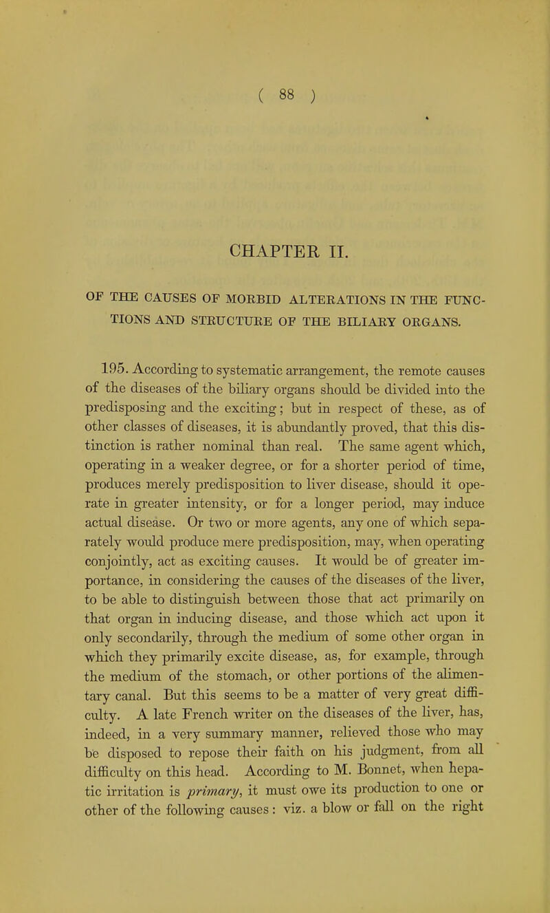 4 CHAPTER II. OF THE CAUSES OF MORBID ALTERATIONS IN THE FUNC- TIONS AND STRUCTURE OF THE BILIARY ORGANS, 195. According to systematic arrangement, the remote causes of tlie diseases of the biliary organs should be divided into the predisposing and the exciting; but in respect of these, as of other classes of diseases, it is abundantly proved, that this dis- tinction is rather nominal than real. The same agent which, operating in a weaker degree, or for a shorter period of time, produces merely predisposition to liver disease, should it ope- rate in greater intensity, or for a longer period, may induce actual disease. Or two or more agents, any one of which sepa- rately would produce mere predisposition, may, when operating conjointly, act as exciting causes. It would be of greater im- portance, in considering the causes of the diseases of the liver, to be able to distinguish between those that act primarily on that organ in inducing disease, and those which act upon it only secondarily, through the medium of some other organ in which they primarily excite disease, as, for example, through the medium of the stomach, or other portions of the alimen- tary canal. But this seems to be a matter of very great diffi- culty. A late French wiiter on the diseases of the liver, has, indeed, in a very summary manner, relieved those who may be disposed to repose their faith on his judgment, from all difficulty on this head. According to M. Bonnet, when hepa- tic ii-ritation is primary, it must owe its production to one or other of the following causes : viz. a blow or fall on the right