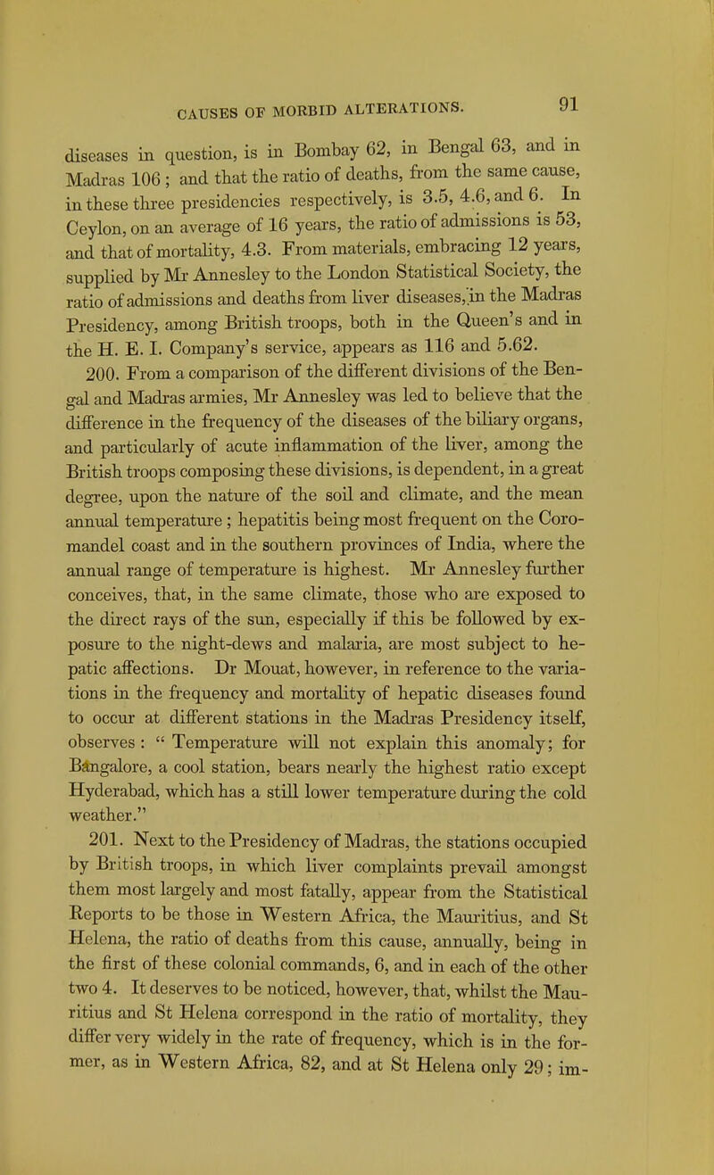 diseases in question, is in Bombay 62, in Bengal 63, and in Madras 106 ; and that the ratio of deaths, from the same cause, in these three presidencies respectively, is 3.5, 4.6, and 6. In Ceylon, on an average of 16 years, the ratio of admissions is 53, and that of mortality, 4.3. From materials, embracing 12 years, supplied by Mi Annesley to the London Statistical Society, the ratio of admissions and deaths from liver diseases,'in the Madras Presidency, among British troops, both in the Queen's and in the H. E. I. Company's service, appears as 116 and 5.62. 200. From a comparison of the different divisions of the Ben- gal and Madras armies, Mr Annesley was led to believe that the difference in the frequency of the diseases of the biliary organs, and particularly of acute inflammation of the liver, among the British troops composing these divisions, is dependent, in a great degi-ee, upon the natm-e of the soil and climate, and the mean annual temperature; hepatitis being most frequent on the Coro- mandel coast and in the southern provinces of India, where the annual range of temperature is highest. Mr Annesley further conceives, that, in the same climate, those who are exposed to the direct rays of the sun, especially if this be followed by ex- posure to the night-dews and malaria, are most subject to he- patic affections. Dr Mouat, however, in reference to the varia- tions ia the frequency and mortality of hepatic diseases found to occur at different stations in the Madras Presidency itself, observes :  Temperature will not explain this anomaly; for Bangalore, a cool station, bears nearly the highest ratio except Hyderabad, which has a stiU lower temperature during the cold weather. 201. Next to the Presidency of Madras, the stations occupied by British troops, in which liver complaints prevail amongst them most largely and most fatally, appear from the Statistical Eeports to be those in Western Africa, the Mauiitius, and St Helena, the ratio of deaths from this cause, annually, being in the first of these colonial commands, 6, and in each of the other two 4. It deserves to be noticed, however, that, whilst the Mau- ritius and St Helena correspond in the ratio of mortality, they differ very widely in the rate of frequency, which is in the for- mer, as in Western Africa, 82, and at St Helena only 29; im-