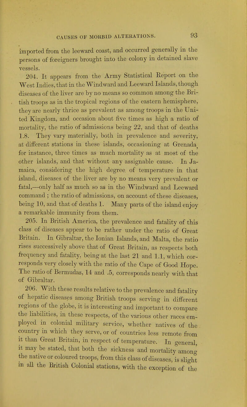 imported from the leeward coast, and occurred generally in the persons of foreigners brought into the colony in detained slave vessels. 204. It appears from the Army Statistical Report on the West Indies, that in the Windward and Leeward Islands, though diseases of the liver are by no means so common among the Bri- tish troops as in the tropical regions of the eastern hemisphere, they are nearly thiice as prevalent as among troops in the Uni- ted Kingdom, and occasion about five times as high a ratio of mortality, the ratio of admissions being 22, and that of deaths 1.8. They vary materially, both in prevalence and severity, at different stations in these islands, occasioning at Grenada^ for instance, three times as much mortality as at most of the other islands, and that without any assignable cause. In Ja- maica, considering the high degree, of temperatm'e in that island, diseases of the liver are by no means very prevalent or fatal,—only half as much so as in the Windward and Leeward command ; the ratio of admissions, on account of these diseases, being 10, and that of deaths 1. Many parts of the island enjoy a remarkable immunity from them. 205. In British America, the prevalence and fatality of this class of diseases appear to be rather under the ratio of Great Britain. In Gibraltar, the Ionian Islands, and Malta, the ratio rises successively above that of Great Britain, as respects both frequency and fatality, being at the last 21 and 1.1, which cor- responds very closely with the ratio of the Cape of Good Hope. The ratio of Bermudas, 14 and .5, corresponds nearly with that of Gibraltar. 206. With these residts relative to the prevalence and fatality of hepatic diseases among British troops serving in different regions of the globe, it is interesting and important to compare the liabilities, in these respects, of the various other races em- ployed in colonial military service, whether natives of the country in which they serve, or of countries less remote from it than Great Britain, in respect of temperature. In general, it may be stated, that both the sickness and mortality among the native or coloured troops, from this class of diseases, is slight m all the British Colonial stations, with the exception of the