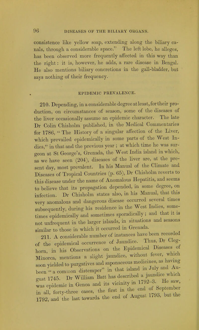 consistence like yellow soap, extending along the biliary ca- nals, through a considerable space. The left lobe, he alleges, has been observed more frequently affected in this way than the right: it is, however, he adds, a rare disease in Bengal. He also mentions biliary concretions in the gall-bladder, but says nothing of their fi-equency. EPIDEMIC PREVALENCE. 210. Depending, in a considerable degree atleast, for their pro- duction, on circumstances of season, some of the diseases of the liver occasionally assume an epidemic character. The late Dr Colin Chisholm published, in the Medical Commentaries for 1786,  The History of a singular affection of the Liver, which prevailed epidemically in some parts of the West In- dies, in that and the previous year ; at which time he was sur- geon at St George's, Grenada, the West India island in which, as we have seen (204), diseases of the liver ai-e, at the pre- sent day, most prevalent. In his Manual of the Climate and Diseases of Tropical Countries (p. 65), Dr Chisholm reverts to this disease under the name of Anomalous Hepatitis, and seems to believe that its propagation depended, in some degree, on infection. Dr Chisholm states also, in his Manual, that this very anomalous and dangerous disease occurred several times subsequently, dui'ing his residence in the West Indies, some- times epidemically and sometimes sporadically ; and that it is not unfi-equent in the larger islands, in situations and seasons similar to those in which it occurred in Grenada. 211 A considerable number of instances have been recorded of the epidemical occurrence of Jaundice. Thus^ Dr Cleg- horn in his Observations on the Epidemical Diseases of Minorca, mentions a slight jaundice, without fever, which soon yielded to pui-gatives and saponaceous medicines, as havmg been  a comnmn distemper in that island m July .md Au- gust 1745. Dr William Batt has ^-^^^^^ ^ ^^^^ was epidemic in Genoa ^^s ^^^^^^^^^^^ ,\Tof SeptZ: in all, forty-three cases, the hrst m tne enu u r792, and L laat tow=.xla the end of August 1793, but the