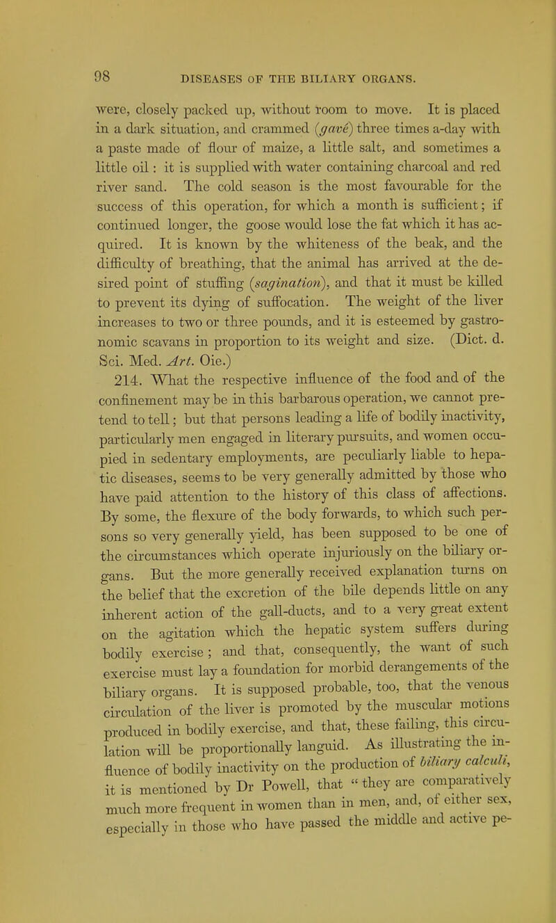 were, closely paclced up, without room to move. It is placed in a dcU'k situation, and crammed {gave) three times a-day with a paste made of floiu- of maize, a little salt, and sometimes a little oil: it is supplied with water containing charcoal and red river sand. The cold season is the most favourable for the success of this operation, for which a month is sufficient; if continued longer, the goose would lose the fat which it has ac- quired. It is known by the whiteness of the beak, and the difficulty of breathing, that the animal has arrived at the de- sired point of stuffing (saginatioti), and that it must be killed to prevent its dying of suffi)cation. The weight of the liver increases to two or three pounds, and it is esteemed by gastro- nomic scavans in proportion to its weight and size. (Diet. d. Sci. Med. Art. Oie.) 214. What the respective influence of the food and of the confinement may be in this barbarous operation, we cannot pre- tend to tell; but that persons leading a life of bodily inactivity, particularly men engaged in literary pursuits, and women occu- pied in sedentary employments, are peculiarly liable to hepa- tic diseases, seems to be very generally admitted by those who have paid attention to the history of this class of affections. By some, the flexure of the body forwards, to which such per- sons so very generally yield, has been supposed to be one of the circumstances which operate injuriously on the biliary or- gans. But the more generally received explanation tui-ns on the belief that the excretion of the bile depends little on any inherent action of the gall-ducts, and to a very gi-eat extent on the agitation which the hepatic system sufi'ers dui-ing bodily exercise ; and that, consequently, the want of such exercise must lay a foundation for morbid derangements of the biliary organs. It is supposed probable, too, that the venous circulation of the liver is promoted by the muscular motions produced in bodUy exercise, and that, these failing, this cuxu- lation will be proportionaUy languid. As iUustratmg the in- fluence of bodily inactivity on the production of bUiary calcuh, it is mentioned by Dr Powell, that «they ai-e comparatively much more frequent in women than in men, and, ot either sex, especially in those who have passed the midcUe and active pe-