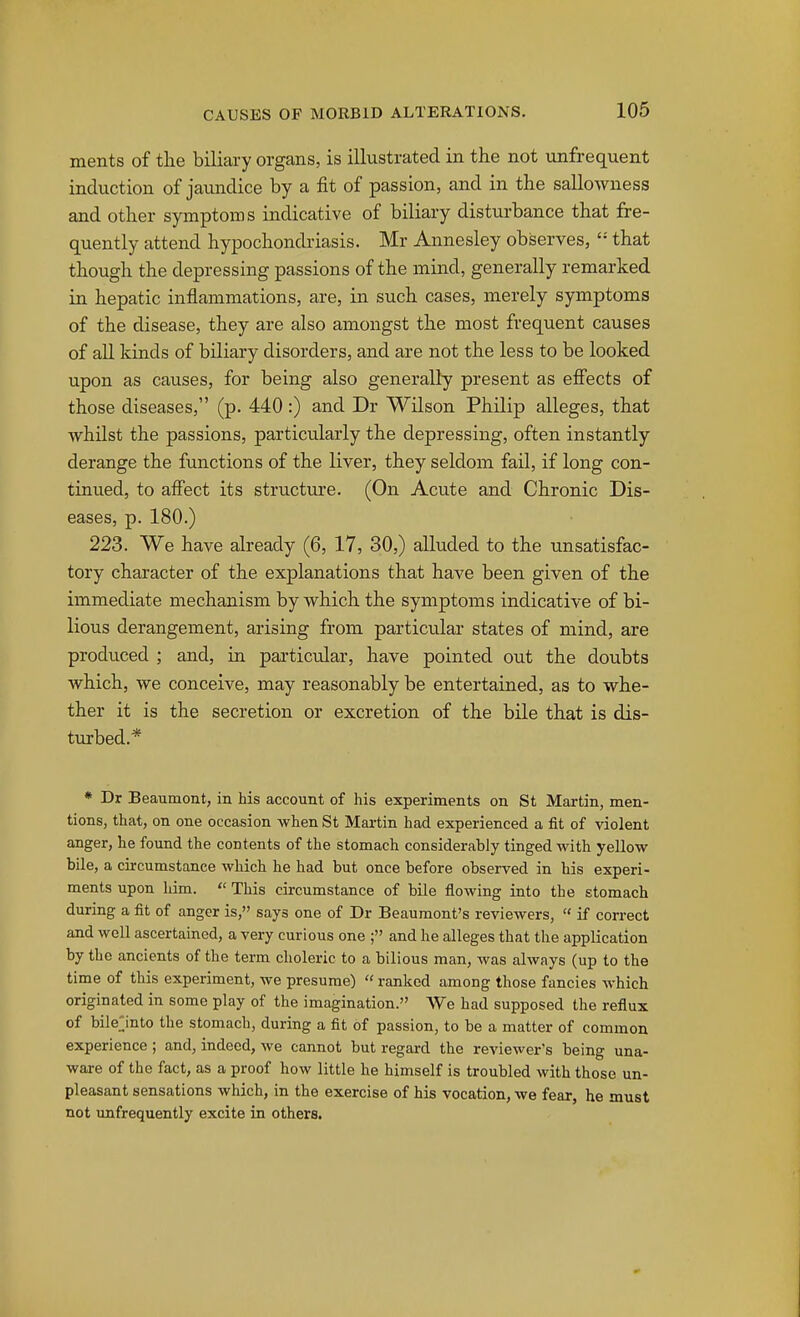 ments of tlie biliary organs, is illustrated in the not unfrequent induction of jaundice by a fit of passion, and in the sallowness and other symptoms indicative of biliary disturbance that fre- quently attend hypochondriasis. Mr Annesley observes, that though the depressing passions of the mind, generally remarked in hepatic inflammations, are, in such cases, merely symptoms of the disease, they are also amongst the most frequent causes of all kinds of biliary disorders, and are not the less to be looked upon as causes, for being also generally present as effects of those diseases, (p. 440:) and Dr Wilson Philip alleges, that whilst the passions, particularly the depressing, often instantly derange the functions of the liver, they seldom fail, if long con- tinued, to affect its structiu'e. (On Acute and Chronic Dis- eases, p. 180.) 223. We have already (6, 17, 30,) alluded to the unsatisfac- tory character of the explanations that have been given of the immediate mechanism by which the symptoms indicative of bi- lious derangement, arising from particular states of mind, are produced ; and, in particular, have pointed out the doubts which, we conceive, may reasonably be entertained, as to whe- ther it is the secretion or excretion of the bile that is dis- turbed.* * Dr Beaumont, in his account of his experiments on St Martin, men- tions, that, on one occasion when St Mai-tin had experienced a fit of violent anger, he found the contents of the stomach considerably tinged with yellow bile, a circumstance which he had but once before observed in his experi- ments upon him.  This circumstance of bile flowing into the stomach during a fit of anger is, says one of Dr Beaumont's reviewers,  if correct and well ascertained, a very curious one ; and he alleges that the application by the ancients of the term choleric to a bilious man, was always (up to the time of this experiment, we presume)  ranked among those fancies which originated in some play of the imagination. We had supposed the reflux of bilejnto the stomach, during a fit of passion, to be a matter of common experience ; and, indeed, we cannot but regard the reviewer's being una- ware of the fact, as a proof how little he himself is troubled with those un- pleasant sensations which, in the exercise of his vocation, we fear, he must not imfrequently excite in others.