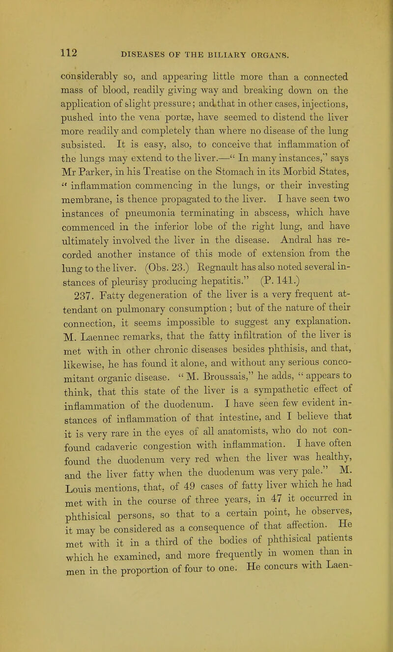 considerably so, and appearing little more than a connected mass of blood, readily giving way and breaking down on the application of slight pressure; and that in other cases, injections, pushed into the vena portse, have seemed to distend the liver more readily and completely than where no disease of the lung subsisted. It is easy, also, to conceive that inflammation of the lungs may extend to the liver.— In many instances,'' says Mr Parker, in his Treatise on the Stomach in its Morbid States, inflammation commencing in the lungs, or their investing membrane, is thence propagated to the liver. I have seen two instances of pneumonia terminating in abscess, which have commenced in the inferior lobe of the right Imig, and have ultimately involved the liver in the disease. Andral has re- corded another instance of this mode of extension from the lung to the liver. (Obs. 23.) Regnault has also noted several in- stances of pleurisy producing hepatitis. (P. 141.) 237. Fatty degeneration of the liver is a very frequent at- tendant on pulmonary consumption ; but of the nature of their connection, it seems impossible to suggest any explanation. M. Laennec remarks, that the fatty infiltration of the liver is met with in other chronic diseases besides phthisis, and that, likewise, he has found it alone, and without any serious conco- mitant organic disease.  M. Broussais, he adds,  appears to think, that this state of the liver is a sympathetic effect of inflammation of the duodenum. I have seen few evident in- stances of inflammation of that intestine, and I believe that it is very rare in the eyes of aU anatomists, who do not con- found cadaveric congestion with inflammation. I have often found the duodenum very red when the liver was healthy, and the liver fatty when the duodenum was very pale. M. Louis mentions, that, of 49 cases of fatty liver which he had met with in the course of three years, in 47 it occurred in phthisical persons, so that to a certain point, he observes, it may be considered as a consequence of that affection. He met with it in a thii-d of the bodies of phthisical patients which he examined, and more frequently in women than m men in the proportion of four to one. He concurs with Laen-