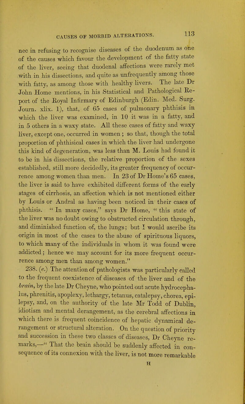 nec in refusing to recognise diseases of the duodenum as one of the causes which favour the development of the fatty state of the liver, seeing that duodenal affections were rarely met with in his dissections, and quite as unfrequently among those with fatty, as among those with healthy livers. The late Dr John Home mentions, in his Statistical and Pathological Re- port of the Royal Infirmaiy of Edinburgh (Edin. Med. Surg. Jom-n. xlix. 1), that, of 65 cases of pulmonary phthisis in which the liver was examined, in 10 it was in a fatty, and in 5 others in a waxy state. All these cases of fatty and waxy liver, except one, occurred in women ; so that, though the total proportion of phthisical cases in which the liver had undergone this kind of degeneration, was less than M. Loius had found it to be in his dissections, the relative proportion of the sexes established, still more decidedly, its greater frequency of occur- rence among women than men. In 23 of Dr Home's 65 cases, the liver is said to have exhibited different forms of the early stages of cirrhosis, an affection which is not mentioned either by Louis or Andral as having been noticed in their cases of phthisis.  In many cases, says Dr Home,  this state of the Hver was no doubt owing to obstructed circulation through, and diminished fimction of, the lungs; but I would ascribe its origin in most of the cases to the abuse of spirituous liquors, to which many of the individuals in whom it was found were addicted; hence we may account for its more frequent occur- rence among men than among women. 238. (e.) The attention of pathologists was partictilarly called to the frequent coexistence of diseases of the liver and of the brain, by the late Dr Cheyne, who pointed out acute hydrocepha- lus, phrenitis, apoplexy, lethargy, tetanus, catalepsy, chorea, epi- lepsy, and, on the authority of the late Mr Todd of Dublin, idiotism and mental derangement, as the cerebral affections in which there is frequent coincidence of hepatic dynamical de- rangement or structui-al alteration. On the question of priority and succession in these two classes of diseases, Dr Cheyne re- marks,— That the brain shoidd be suddenly affected in con- sequence of its connexion with the liver, is not more remarkable H