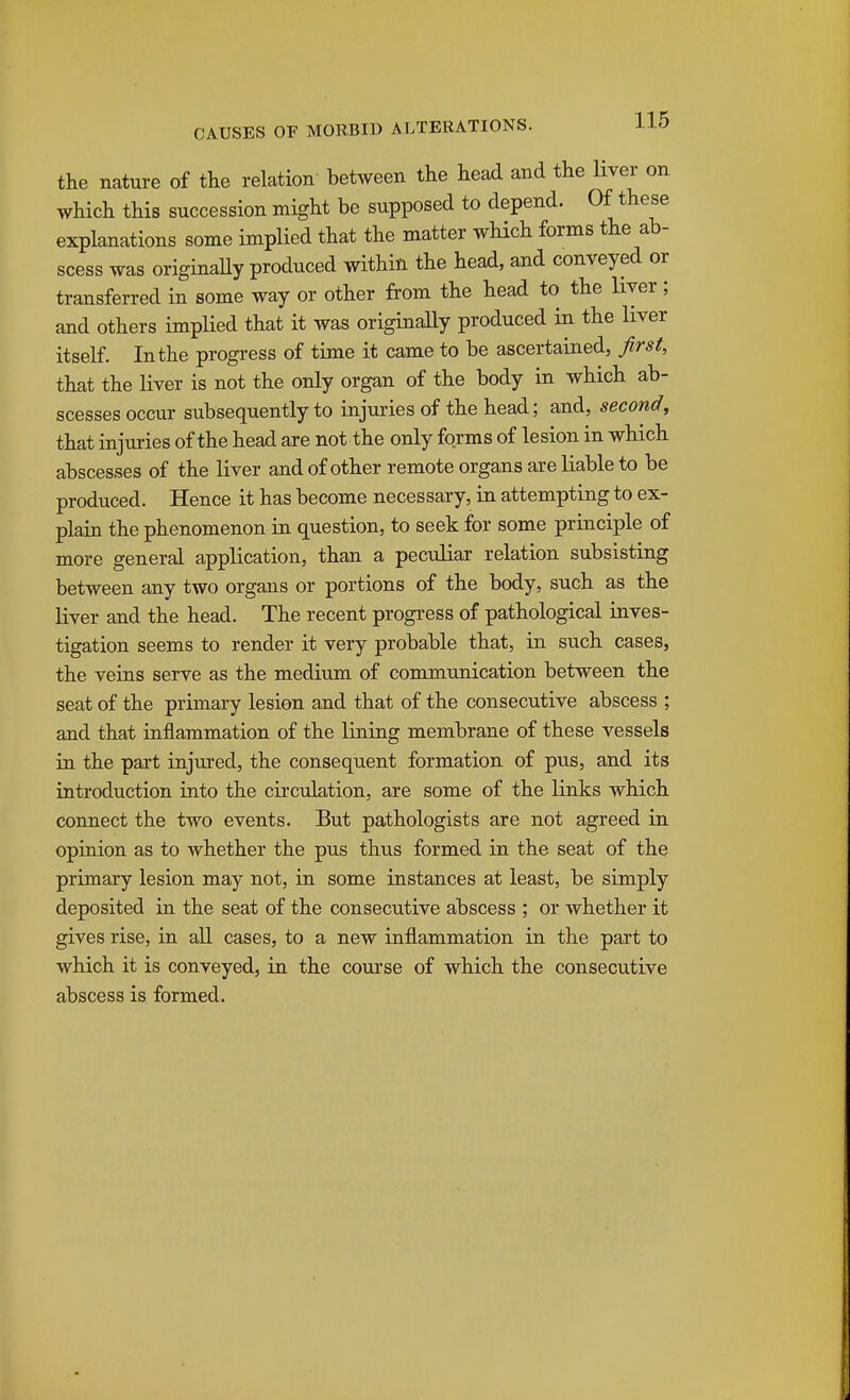 the nature of the relation between the head and the liver on which this succession might be supposed to depend. 0^ ^^^ese explanations some implied that the matter which forms the ab- scess was originally produced within the head, and conveyed or transferred in some way or other from the head to the liver; and others implied that it was originaUy produced in the liver itself. In the progi-ess of time it came to be ascertained, first, that the liver is not the only organ of the body in which ab- scesses occur subsequently to injuries of the head; and, second, that injuries of the head are not the only forms of lesion in which abscesses of the liver and of other remote organs are liable to be produced. Hence it has become necessary, in attempting to ex- plain the phenomenon in question, to seek for some principle of more general application, than a peculiar relation subsisting between any two organs or portions of the body, such as the liver and the head. The recent progress of pathological inves- tigation seems to render it very probable that, in such cases, the veins serve as the medium of communication between the seat of the primary lesion and that of the consecutive abscess ; and that raflammation of the luiing membrane of these vessels in the part injm-ed, the consequent formation of pus, and its introduction iato the circulation, are some of the links which connect the two events. But pathologists are not agreed in opinion as to whether the pus thus formed in the seat of the primary lesion may not, in some instances at least, be simply deposited in the seat of the consecutive abscess ; or whether it gives rise, in all cases, to a new inflammation in the part to which it is conveyed, in the course of which the consecutive abscess is formed.