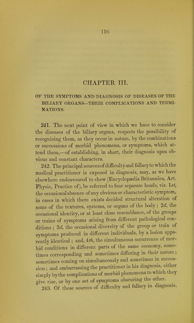 UG CHAPTER III. or THE SYMPTOMS AND DIAGNOSIS OF DISEASES OF THE BILIARY ORGANS—THEIR COMPLICATIONS AND TERMI- NATIONS. 241. The next point of view in which we have to consider the diseases of the biliary organs, respects the possibility of recognising them, as they occur in natm-e, by the combinations or successions of morbid phenomena, or symptoms, which at- tend them,—of establishing, in short, their diagnosis upon ob- vious and constant characters. 242. The principal sources of difficulty and fallacy to which the medical practitioner is exposed in diagnosis, may, as we have elsewhere endeavoured to shew (Encyclopaedia Britannica, Art. Physic, Practice of), be referred to four separate heads, viz. 1st, the occasional absence of any obvious or characteristic symptom, in cases in which there exists decided structural alteration of some of the textures, systems, or organs of the body; 26?, the occasional identity, or at least close resemblance, of the groups or trains of symptoms arising from different pathological con- ditions ; 3d, the occasional diversity of the group or train of symptoms produced in different individuals, by a lesion appa- rently identical; and, ith, the simultaneous occui-rence of mor- bid conditions in different parts of the same economy, some- times corresponding and sometimes differing in their nature ; sometimes coming on simultaneously and sometimes in succes- sion; and embarrassing the practitioner in his diagnosis, either simply by the complications of morbid phenomena to which they give rise, or by one set of symptoms obscuring the other. 243. Of these sources of difficulty and fallacy in diagnosis,