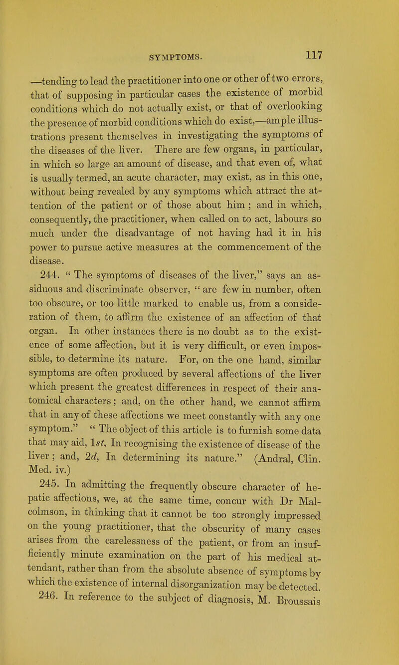 —tending to lead the practitioner into one or other of two errors, that of supposing in particular cases the existence of morbid conditions which do not actually exist, or that of overlooking the presence of morbid conditions which do exist,—ample illus- trations present themselves in investigating the symptoms of the diseases of the liver. There are few organs, in particular, in which so large an amount of disease, and that even of, what is usually termed, an acute character, may exist, as in this one, without being revealed by any symptoms which attract the at- tention of the patient or of those about him; and in which, consequently, the practitioner, when called on to act, laboiu's so much imder the disadvantage of not having had it in his power to pursue active measures at the commencement of the disease. 244.  The symptoms of diseases of the liver, says an as- siduous and discriminate observer,  are few in number, often too obscure, or too little marked to enable us, fi'om a conside- ration of them, to affirm the existence of an affection of that organ. In other instances there is no doubt as to the exist- ence of some affection, but it is very difficult, or even impos- sible, to determine its nature. For, on the one hand, similar symptoms are often produced by several affections of the liver which present the greatest differences in respect of their ana- tomical characters; and, on the other hand, we cannot affirm that in any of these affections we meet constantly with any one symptom.  The object of this article is to furnish some data that may aid, Isi, In recognising the existence of disease of the liver; and, 2d, In determining its nature. (Andral, Clin. Med. iv.) 245. In admitting the jfrequently obscure character of he- patic affections, we, at the same time, concur with Dr Mal- colmson, in thinking that it cannot be too strongly impressed on the young practitioner, that the obscurity of many cases arises from the carelessness of the patient, or from an insuf- ficiently minute examination on the part of his medical at- tendant, rather than from the absolute absence of symptoms by which the existence of internal disorganization may be detected. 246. In reference to the subject of diagnosis, M. Broussais