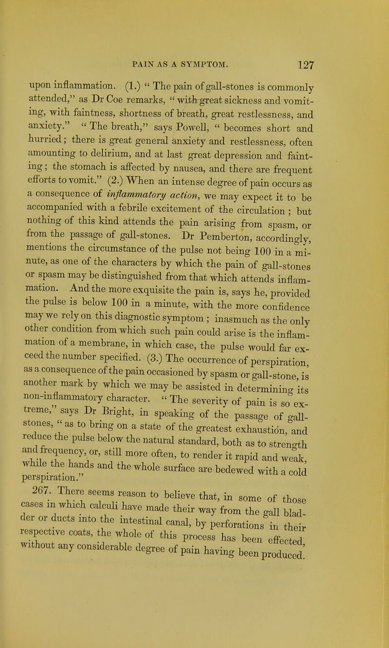 upon inflammation. (1.)  The pain of gall-stones is commonly attended, as Dr Coe remarks,  withrgreat sickness and vomit- ing, with faintness, shortness of breath, great restlessness, and anxiety.  The breath, says Powell,  becomes short and hurried; there is great general anxiety and restlessness, often amounting to delirium, and at last gi-eat depression and faint- ing ; the stomach is affected by nausea, and there are frequent efforts to vomit. (2.) When an intense degree of pain occurs as a consequence of inflammatory action, we may expect it to be accompanied with a febrile excitement of the circulation ; but nothing of this kind attends the pain arising from spasm, or from the passage of gaU-stones. Dr Pemberton, accordingly, mentions the cii'cumstance of the pulse not being 100 in a mi- nute, as one of the characters by which the pain of gaU-stones or spasm may be distinguished from that which attends inflam- mation. And the more exquisite the pain is, says he, provided the pulse is below 100 in a minute, with the more confidence may we rely on this diagnostic symptom ; inasmuch as the only other condition from which such pain could arise is the inflam- mation of a membrane, in which case, the pulse would far ex- ceed the number specified. (3.) The occurrence of perspiration as a consequence of the pain occasioned by spasm or gaU-stone is another mai-k by which we may be assisted in determining its non-inflammatory character.  The severity of pain is so ex- treme, says Dr Bright, in speaking of the passage of gall- stones, as to bring on a state of the greatest exhaustion, and reduce the pulse below the natural standard, both as to streno^h and fi-equency or, stiU more often, to render it rapid and weak, while the hands and the whole surface ai-e bedewed with a coW perspiration. 267. There seems reason to believe that, in some of those mes mwhrch calcuU ha.e made their way fiom the gaU bw! der or ducts mto the intestinal canal, by perforations in thX respectrve coats, the whole of this process has been effe W wuhout anyconsrderable degree of pain having beenpr^u