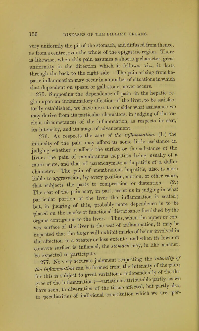 very uniformly the pit of the stomach, and diffused from thence, as from a centre, over the whole of the epigastric region. There is likewise, when this pain assumes a shooting character, gi-eat tmiformity in the direction which it follows, viz., it darts through the back to the right side. The pain arising from he- patic inflammation may occur in a number of situations in which that dependent on spasm or gall-stone, never occurs. 275. Supposing the dependence of pain in the hepatic re- gion upon an inflammatory affection of the liver, to be satisfac- torily established, we have next to consider what assistance we may derive from its particular characters, in judging of the va- rious circumstances of the inflammation, as respects its seat, its intensity, and its stage of advancement. 276. As respects the seat of the inflammation, (1.) the intensity of the pain may afford us some little assistance in judging whether it affects the surface or the substance of the liver; the pain of membranous hepatitis being usually of a more acute, and that of parenchymatous hepatitis of a duUer character. The pain of membranous hepatitis, also, is more liable to aggi-avation, by every position, motion, or other cause, that subjects the parts to compression or distention. (2.) The seat of the pain may, in part, assist us in judging in what pai-ticulai- portion of the liver the inflammation is seated; but, in judging of this, probably more dependence is to be placed on the mai'ks of frmctional disturbance furnished by the organs contiguous to the liver. Thus, when the upper or con- vex surface of the liver is the seat of inflammation, it may be expected that the lungs wiU exhibit marks of being involved m the affection to a greater or less extent; and when its lower or concave surface is inflamed, the stomach may, in like manner, be expected to participate. 277 No very accui-ate judgment respecting the intensity of the inflammation can be formed fi-om the intensity of the pam; for this is subject to great variations, independently of the de- gx-ee of the inflammation ;-variations attributable partly, as we have seen, to diversities of the tissue affected, but partly also, to peculiarities of individual constitution which we are, per-