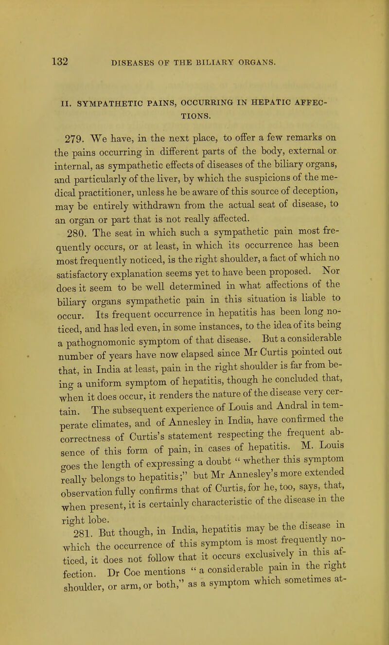11. SYMPATHETIC PAINS, OCCURRING IN HEPATIC AFFEC- TIONS. 279. We have, in the next place, to offer a few remarks on the pains occurring in different parts of the body, external or internal, as sympathetic effects of diseases of the biliary organs, and particularly of the liver, by which the suspicions of the me- dical practitioner, unless he be aware of this source of deception, may be entirely withdrawn from the actual seat of disease, to an organ or part that is not really affected. 280. The seat in which such a sympathetic pain most fre- quently occurs, or at least, in which its occurrence has been most frequently noticed, is the right shoulder, a fact of which no satisfactory explanation seems yet to have been proposed. Nor does it seem to be well determined in what affections of the biliary organs sympathetic pain in this situation is liable to occur. Its frequent occurrence in hepatitis has been long no- ticed, and has led even, in some instances, to the idea of its being a pathognomonic symptom of that disease. But a considerable number of years have now elapsed since Mr Curtis pointed out that, in India at least, pain in the right shoulder is far from be- ing a uniform symptom of hepatitis, though he concluded that, when it does occur, it renders the natui-e of the disease very cer- tain The subsequent experience of Louis and Andi-al m tem- perate climates, and of Annesley in India, have confirmed the correctness of Cui'tis's statement respecting the frequent ab- sence of this form of pain, in cases of hepatitis. M. Louis goes the length of expressing a doubt  whether this symptom really belongs to hepatitis; but Mr Annesley's more extended observation fully confirms that of Curtis, for he, too, says, that, when present, it is certainly characteristic of the disease m the ''tsL But though, in India, hepatitis may be the disease in which the occurrence of this symptom is most f^^equently no- ticed, it does not follow that it occurs exclusively m this ^- fection. Dr Coe mentions  a considerable pain in the right shoulder, or arm, or both. as a symptom which sometimes at-