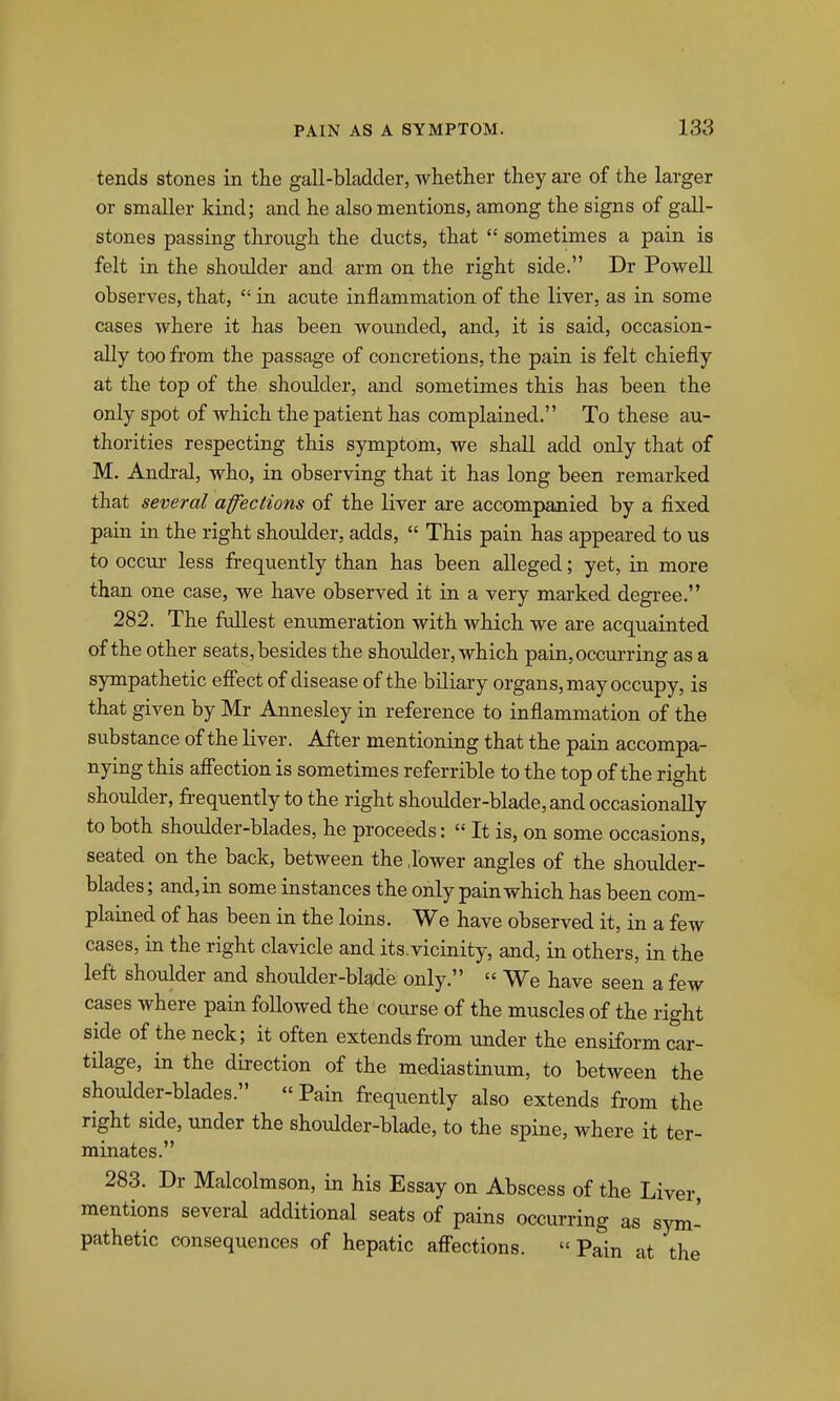 tends stones in the gall-bladder, whether they are of the larger or smaller kind; and he also mentions, among the signs of gall- stones passing through the ducts, that  sometimes a pain is felt in the shoulder and arm on the right side. Dr Powell observes, that,  in acute inflammation of the liver, as in some cases where it has been wounded, and, it is said, occasion- ally too from the passage of concretions, the pain is felt chiefly at the top of the shoulder, and sometimes this has been the only spot of which the patient has complained. To these au- thorities respecting this symptom, we shall add only that of M. Andi-al, who, in observing that it has long been remarked that several affections of the liver are accompanied by a fixed pain in the right shoulder, adds,  This pain has appeared to us to occur less frequently than has been alleged; yet, in more than one case, we have observed it in a very marked degree. 282. The fullest enumeration with which we are acquainted of the other seats, besides the shotdder, which pain,occui-ring as a sympathetic effect of disease of the biliary organs, may occupy, is that given by Mr Annesley in reference to inflammation of the substance of the liver. After mentioning that the pain accompa- nying this afi'ection is sometimes referrible to the top of the right shoulder, frequently to the right shoulder-blade, and occasionally to both shoulder-blades, he proceeds: « It is, on some occasions, seated on the back, between the .lower angles of the shoulder- blades; and,in some instances the only pain which has been com- plained of has been in the loins. We have observed it, in a few cases, in the right clavicle and its.vicinity, and, in others, in the left shoulder and shoulder-blade only.  We have seen a few cases where pain followed the course of the muscles of the right side of the neck; it often extends from under the ensiform car- tilage, in the direction of the mediastinum, to between the shoulder-blades. Pain frequently also extends from the right side, under the shoulder-blade, to the spine, where it ter- minates. 283. Dr Malcolmson, in his Essay on Abscess of the Liver, mentions several additional seats of pains occurring as sym- pathetic consequences of hepatic afli^ections.  Pain at the