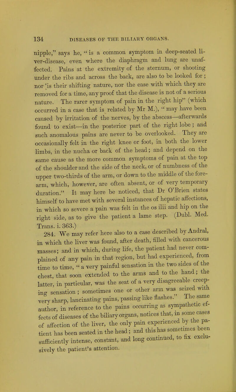 nipple, says he,  is a common symptom in deep-seated li- ver-disease, even where the diaphragm and lung are unaf- fected. Pains at the extremity of the sternum, or shooting under the ribs and across the back, are also to be looked for ; nor 'is their shifting nature, nor the ease with which they are removed for a time, any proof that the disease is not of a serious natui-e. The rarer symptom of pain in the right hip (which occurred ia a case that is related by Mr M.),  may have been caused by irritation of the nerves, by the abscess—afterwards found to exist—in the posterior part of the right lobe; and such anomalous pains are never to be overlooked. They are occasionally felt in the right knee or foot, in both the lower limbs, in the nucha or back of the head; and depend on the same cause as the more common symptoms of pain at the top of the shoulder and the side of the neck, or of numbness of the upper two-thii'ds of the arm, or down to the middle of the fore- arm, which, however, are often absent, or of very temporary duration. It may here be noticed, that Dr O'Brien states himself to have met with several instances of hepatic affections, in which so severe a pain was felt in the os ilii and hip on the right side, as to give the patient a lame step. (Dubl. Med. Trans, i. 363.) 284 We may refer here also to a case described by Andral, in which the liver was found, after death, fiHed with cancerous masses; and in which, dui'ing life, the patient had never com- plained of any pain in that region, but had experienced, from time to time, « a very painful sensation in the two sides of the chest, that soon extended to the arms and to the hand; the latter, in particular, was the seat of a very disagi-eeable creep- ing sensation ; sometimes one or other arm was se^ed with very sharp, lancinating pains, passing like flashes. The same author, in reference to the pains occurring as sympathetic et- fects of diseases of the biHary organs, notices that, in some cases of affection of the liver, the only pain experienced by the pa- tient has been seated in the head; and this has sometimes been sufficiently intense, constant, and long contmued, to hx exclu- sively the patient's attention.