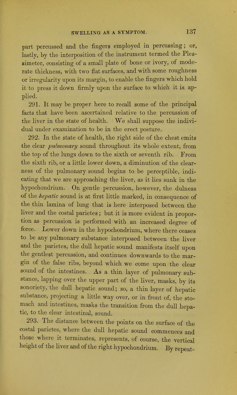 part percussed and the fingers employed in percussing; or, lastly, by the interposition of the instrument termed the Ples- simeter, consisting of a small plate of bone or ivory, of mode- rate thickness, with two flat surfaces, and with some roughness or irregularity upon its margin, to enable the fingers which hold it to press it down firmly upon the surface to which it is. ap- plied. 291. It may be proper here to recall some of the principal facts that have been ascertained relative to the percussion of the liver in the state of health. We shall suppose the indivi- dual imder examination to be in the erect postui'e. 292. In the state of health, the right side of the chest emits the clear pulmonary sound throughout its whole extent, from the top of the lungs down to the sixth or seventh rib. From the sixth rib, or a little lower down, a diminution of the clear- ness of the pulmonary sound begins to be perceptible, indi- cating that we are approaching the liver, as it lies sunk in the hypochondrium. On gentle percussion, however, the dulness of the hepatic sound is at first little marked, in consequence of the thin lamina of lung that is here interposed between the liver and the costal parietes; but it is more evident in propor- tion as percussion is performed with an increased degree of force. Lower down in the hypochondrium, where there ceases to be any pulmonary substance interposed between the liver and the parietes, the dull hepatic sound manifests itself upon the gentlest percussion, and continues downwards to the mar- gin of the false ribs, beyond which we come upon the clear sound of the intestines. As a thin layer of pulmonary sub- stance, lapping over the upper part of the liver, masks, by its sonoriety, the duU hepatic sound; so, a thin layer of hepatic substance, projecting a little way over, or in front of, the sto- mach and intestines, masks the transition from the dull hepa- tic, to the clear intestinal, soxmd. 293. The distance between the points on the surface of the costal parietes, where the dull hepatic sound commences and those where it terminates, represents, of course, the vertical height of the liver and of the right hypochondrium. By repeat-