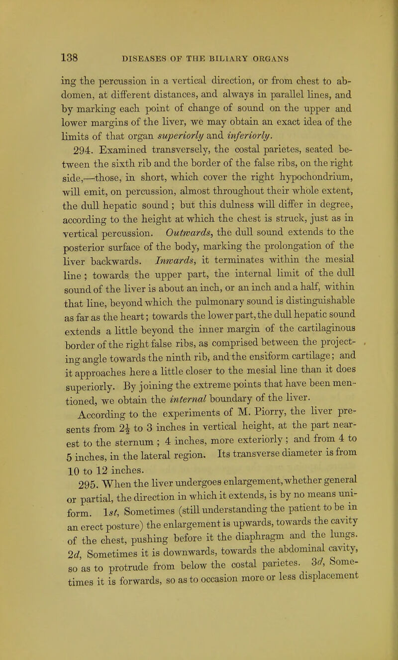 ing the percussion in a vertical direction, or from chest to ab- domen, at different distances, and always in parallel lines, and by marking each point of change of sound on the upper and lower margins of the liver, we may obtain an exact idea of the limits of that organ superiorly and inferiorly. 294. Examined transversely, the costal parietes, seated be- tween the sixth rib and the border of the false ribs, on the right side,—those, in short, which cover the right hypochondrium, will emit, on percussion, almost throughout their whole extent, the dull hepatic sound ; but this dulness will differ in degree, according to the height at which the chest is struck, just as in vertical percussion. Outwards, the dull sound extends to the posterior surface of the body, marking the prolongation of the liver backwards. Inwards, it terminates within the mesial line ; towards the upper part, the internal limit of the dull sound of the liver is about an inch, or an inch and a half, within that line, beyond which the pulmonary sound is distinguishable as far as the heart; towards the lower part, the dull hepatic sound extends a little beyond the inner margin of the cartilaginous border of the right false ribs, as comprised between the project- ing angle towards the ninth rib, and the ensiform cartilage; and it approaches here a little closer to the mesial line than it does superiorly. By joining the extreme points that have been men- tioned, we obtain the internal boundary of the liver. According to the experiments of M. Piorry, the liver pre- sents from 2\ to 3 inches in vertical height, at the part near- est to the sternum ; 4 inches, more exteriorly ; and from 4 to 5 inches, in the lateral region. Its transverse diameter is from 10 to 12 inches. 295. When the liver undergoes enlargement, whether general or partial, the direction in which it extends, is by no means uni- form. 1st, Sometimes (still understanding the patient to be in an erect posture) the enlargement is upwards, towards the cavity of the chest, pushing before it the diaphragm and the lungs. 2d, Sometimes it is downwards, towai'ds the abdominal cavity, so'as to protrude from below the costal parietes. Zd, Some- times it is forwards, so as to occasion more or less displacement