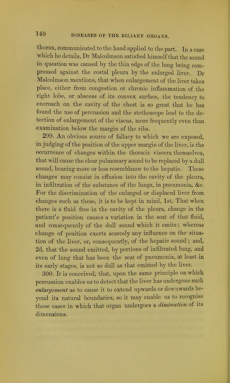 thorax, commvmicatecl to the hand applied to the part. In a case which he details, Dr Malcolmson satisfied himself that the sound in question was caused by the thin edge of the limg being com- pressed against the costal pleura by the enlarged liver. Dr Malcolmson mentions, that when enlargement of the liver takes place, either from congestion or chronic inflammation of the right lobe, or abscess of its convex surface, the tendency to encroach on the cavity of the chest is so great that he has found the use of percussion and the stethoscope lead to the de- tection of enlargement of the viscus, more frequently even than examination below the margin of the ribs. 299. An obvious source of fallacy to which we are exposed, in judging of the position of the upper margin of the liver, is the occurrence of changes within the thoracic viscera themselves, that will cause the clear pulmonary sound to be replaced by a dull sound, bearing more or less resemblance to the hepatic. These changes may consist in eff'usion into the cavity of the pleura, in infiltration of the su.bstance of the lungs, in pneumonia, &c. For the discrimination of the enlarged or displaced liver from changes such as these, it is to be kept in mind, 1st, That when there is a fluid free in the cavity of the plexu-a, change in the patient's position causes a variation in the seat of that fluid, and consequently of the dull sound which it emits; whereas change of position exerts scarcely any influence on the situa- tion of the liver, or, consequently, of the hepatic sound ; and, 2d, that the sound emitted, by portions of infiltrated lung, and even of lung that has been the seat of pneumonia, at least in its early stages, is not so dull as that emitted by the liver. 300. It is conceived, that, upon the same principle on which percussion enables us to detect that the liver has undergone such enlargement as to cause it to extend upwards or downwards be- yond its natural boundaries, so it may enable us to recognise those cases in which that organ undergoes a diminution of its dimensions.