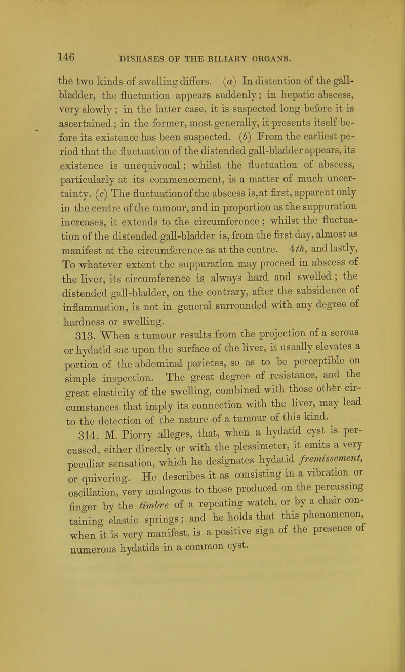 the two kinds of swelling differs, (a) In distention of the gall- bladder, the fluctuation appears suddenly; in hepatic abscess, very slowly ; in the latter case, it is suspected long before it is ascertained; in the former, most generally, it presents itself be- fore its existence has been suspected. (6) From the earliest pe- riod that the fluctuation of the distended gall-blaxlder appears, its existence is unequivocal; whilst the fluctuation of abscess, partictdarly at its commencement, is a matter of much uncer- tainty, (c) The fluctuation of the abscess is,at first, apparent only in the centre of the tumom-, and in proportion as the suppuration increases, it extends to the circumference; whilst the fluctua- tion of the distended gall-bladder is, from the first day, abnost as manifest at the circumference as at the centre. 4:th, and lastly, To whatever extent the suppuration may proceed in abscess of the liver, its circumference is always hard and swelled; the distended gall-bladder, on the contrary, after the subsidence of inflammation, is not in general surroimded with any degi-ee of hardness or swelling. 313. When a tumour results from the projection of a serous or hydatid sac upon the surface of the liver, it usually elevates a portion of the abdominal parietes, so as to be perceptible on simple inspection. The gi-eat degi-ee of resistance, and the great elasticity of the swelling, combmed with those othfer cir- cumstances that imply its connection with the liver, may lead to the detection of the natui-e of a tumoiu' of this kind. ^ 314. M. Piorry alleges, that, when a hydatid cyst is per- cussed, either directly or with the plessimeter, it emits a very peculiar sensation, which he designates hydatid fremissement, or quivering. He describes it as consisting in a vibration or oscillation, very analogous to those produced on the percussing fino-er by the timbre of a repeating watch, or by a chair con- taining elastic springs; and he holds that this phenomenon when it is very manifest, is a positive sign of the presence of numerous hydatids in a common cyst.