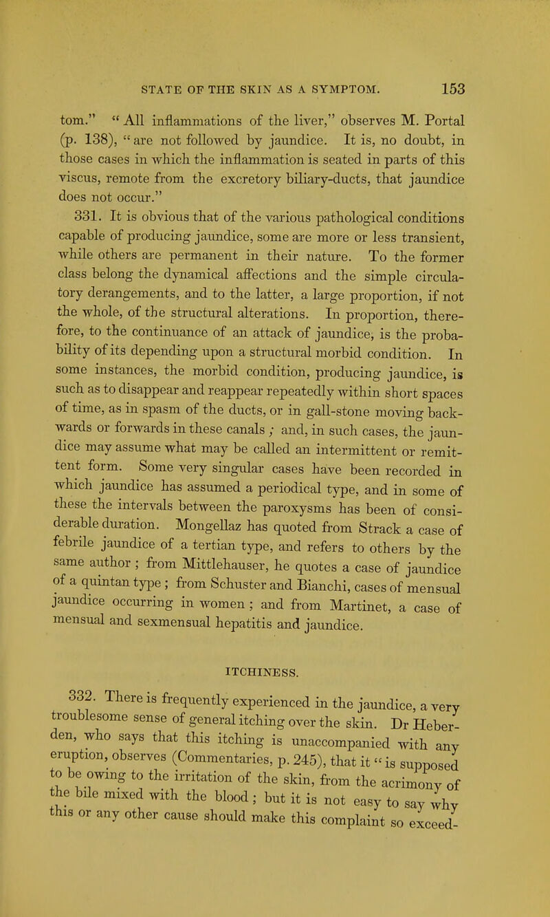 torn.  All inflammations of the liver, observes M. Portal (p. 138),  are not followed by jaundice. It is, no doubt, in those cases in which the inflammation is seated in parts of this viscus, remote from the excretory biliary-ducts, that jaundice does not occur. 331. It is obvious that of the various pathological conditions capable of producing jaundice, some are more or less transient, while others are permanent in their nature. To the former class belong the dynamical afl'ections and the simple circula- tory derangements, and to the latter, a large proportion, if not the whole, of the structural alterations. In proportion, there- fore, to the continuance of an attack of jaundice, is the proba- bility of its depending upon a structural morbid condition. In some instances, the morbid condition, producing jaundice, is such as to disappear and reappear repeatedly within short spaces of time, as in spasm of the ducts, or in gall-stone moving back- wards or forwards in these canals ; and, in such cases, the jaun- dice may assume what may be called an intermittent or remit- tent form. Some very singular cases have been recorded in which jaundice has assumed a periodical type, and in some of these the intervals between the paroxysms has been of consi- derable dui-ation. MongeUaz has quoted from Strack a case of febrHe jaundice of a tertian type, and refers to others by the same author ; from Mittlehauser, he quotes a case of jaundice of a quintan type ; from Schuster and Bianchi, cases of mensual jaundice occurring in women ; and from Martinet, a case of mensual and sexmensual hepatitis and jaundice. ITCHINESS. 332. There is frequently experienced in the jaundice, a very troublesome sense of general itching over the skin. Dr Heber den, who says that this itching is unaccompanied with any eruption, observes (Commentaries, p. 245), that it  is supposed to be owing to the irritation of the skin, fi'om the acrimony of the bile mixed with the blood ; but it is not easy to say why this or any other cause should make this complaint so exceed-