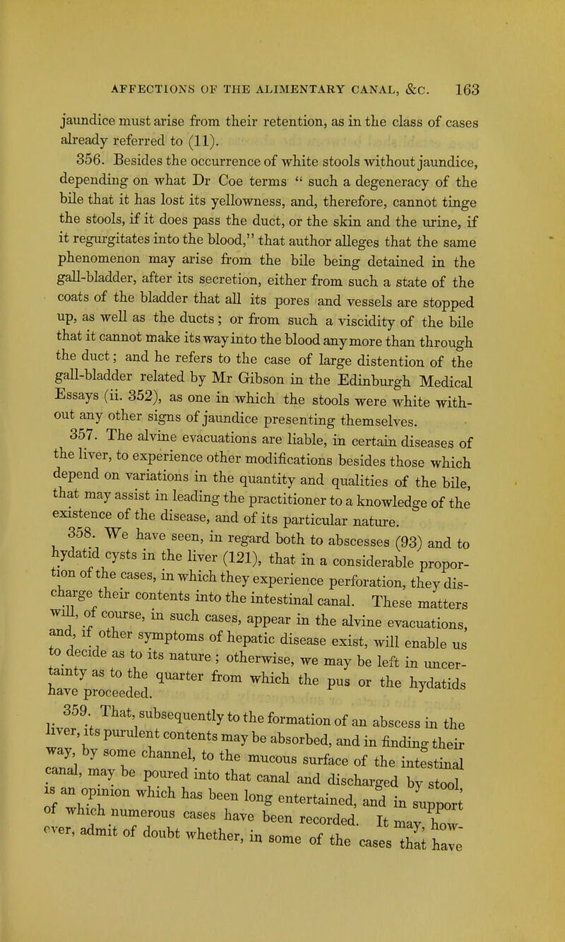 jaundice must arise from their retention, as in the class of cases already referred to (11). 356. Besides the occurrence of white stools without jaundice, depending on what Dr Coe terms  such a degeneracy of the bile that it has lost its yellowness, and, therefore, cannot tinge the stools, if it does pass the duct, or the skin and the urine, if it regurgitates into the blood, that author alleges that the same phenomenon may arise from the bile being detained in the gall-bladder, after its secretion, either from such a state of the coats of the bladder that all its pores and vessels are stopped up, as well as the ducts ; or from such a viscidity of the bile that it cannot make its way into the blood anymore than through the duct; and he refers to the case of large distention of the gall-bladder related by Mr Gibson in the Edinburgh Medical Essays (ii. 352), as one in which the stools were white with- out any other signs of jaundice presenting themselves. 357. The alvine evacuations are liable, in certain diseases of the liver, to experience other modifications besides those which depend on variations in the quantity and qualities of the bile, that may assist in leading the practitioner to a knowledge of the existence of the disease, and of its particular nature. 358. We have seen, in regard both to abscesses (93) and to hydatid cysts in the liver (121), that in a considerable propor- tion of the cases, in which they experience perforation, they dis- charge their contents into the intestinal canal. These matters will, of course, in such cases, appear in the alvine evacuations, and. If other symptoms of hepatic disease exist, will enable us to decide as to its nature ; otherwise, we may be left in uncer- wpi^dtr^^^^^ ''^^ - ^^^-^^^ 359 That subsequently to the formation of an abscess in the W, Its purulent contents may be absorbed, and in finding their way by some channel, to the mucous surface of the intestinal canal, may be poured into that canal and discharged by stool s an opinion which has been long entertained, and in suppo'; of which numerous cases have been recorded. It may how ever, admit of doubt whether, in some of the casesTS ^ l