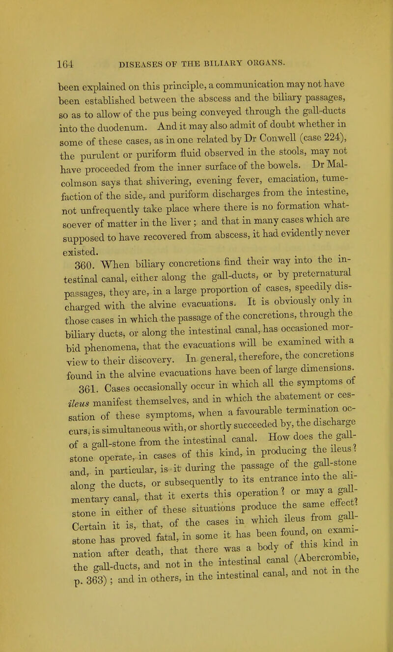 been explained on this principle, a communication may not have been established between the abscess and the biliai-y passages, so as to aUow of the pus being conveyed through the gall-ducts into the duodenum. And it may also admit of doubt whether in some of these cases, as in one related by Dr Conwell (case 224), the purulent or ]puriform fluid observed in the stools, may not have proceeded £i-om the inner surface of the bowels. Dr Mal- colmson says that shivering, evening fever, emaciation, tume- faction of the sideb and pui'iform discharges from the intestine, not unfrequently take place where there is no formation what- soever of matter in the Hver ; and that in many cases which are supposed to have recovered from abscess, it had evidently never existed. . 360 When biliai-y conci-etions find their way into the in- testinal canal, either along the gall-ducts, or by preternatui-al passages, they are, in a large proportion of cases, speedily dis- charged with the alvine evacuations. It is obviously only m those cases in which the passage of the concretions, through the biHary ducts, or along the intestinal canal, has occasioned mor- bid phenomena, that the evacuations will be examined with a view to their discovei-y. In general, therefore, the concretions found in the alvine evacuations have been of lai'ge dimensions 361 Cases occasionaUy occur in which aU the symptoms of ileus manifest themselves, and in which the abatement or ces- sation of these symptoms, when a favourable termination oc- cL, is simultaneoL .vith, or shortly succeeded by, the discharge of a gall-stone from the intestinal canal. How does the gaU- stone operate, in cases of this kind, in producing the ileus ^ nd, in paiWar, i. it dui-ing the passage of tl^e g^-stone along the ducts, or subsequently to its entr^ce into the ab- telry canal,, that it exerts this operation or may a stone in either of these situations produce the same effec^- Certain it is, that, of the cases in which ileus fiom gd^ stone has proved fatal, in some it has been j; ^ ™ nation after death, that there was a body f ^^^^^^^^ the gall-ducts, and not in the intestinal canal i^^'^'^^''^^ p. 363); .tnd in others, in the intestinal canal, and not m the