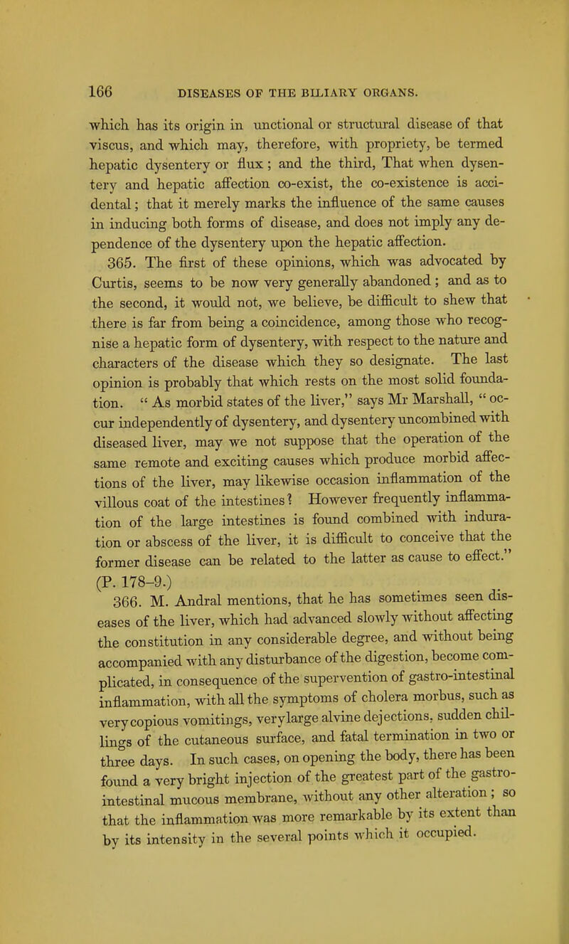 which has its origin in unctional or structural disease of that viscus, and which may, therefore, with propriety, be termed hepatic dysentery or flux; and the third, That when dysen- tery and hepatic aff'ection co-exist, the co-existence is acci- dental ; that it merely marks the influence of the same causes in inducing both forms of disease, and does not imply any de- pendence of the dysentery upon the hepatic afiection. 365. The first of these opinions, which was advocated by Curtis, seems to be now very generally abandoned ; and as to the second, it would not, we believe, be difficult to shew that there is far from being a coincidence, among those who recog- nise a hepatic form of dysentery, with respect to the nature and characters of the disease which they so designate. The last opinion is probably that which rests on the most solid founda- tion.  As morbid states of the liver, says Mr Marshall,  oc- cur independently of dysentery, and dysentery uncombined with diseased liver, may we not suppose that the operation of the same remote and exciting causes which produce morbid aflfec- tions of the liver, may likewise occasion inflammation of the villous coat of the intestines? However frequently inflamma- tion of the large intestines is found combined with indura- tion or abscess of the liver, it is difficult to conceive that the former disease can be related to the latter as cause to eff'ect. (P. 178-9.) 366. M. Andral mentions, that he has sometimes seen dis- eases of the liver, which had advanced slowly without affecting the constitution in any considerable degree, and without being accompanied with any disturbance of the digestion, become com- plicated, in consequence of the supervention of gastro-intestinal inflammation, with all the symptoms of cholera morbus, such as very copious vomitings, very large alvine dejections, sudden chil- lings of the cutaneous sui-face, and fatal termination in two or three days. In such cases, on opening the body, there has been found a very bright injection of the greatest part of the gastro- intestinal mucous membrane, without any other alteration; so that the inflammation was more remarkable by its extent than by its intensity in the several points which it occupied.