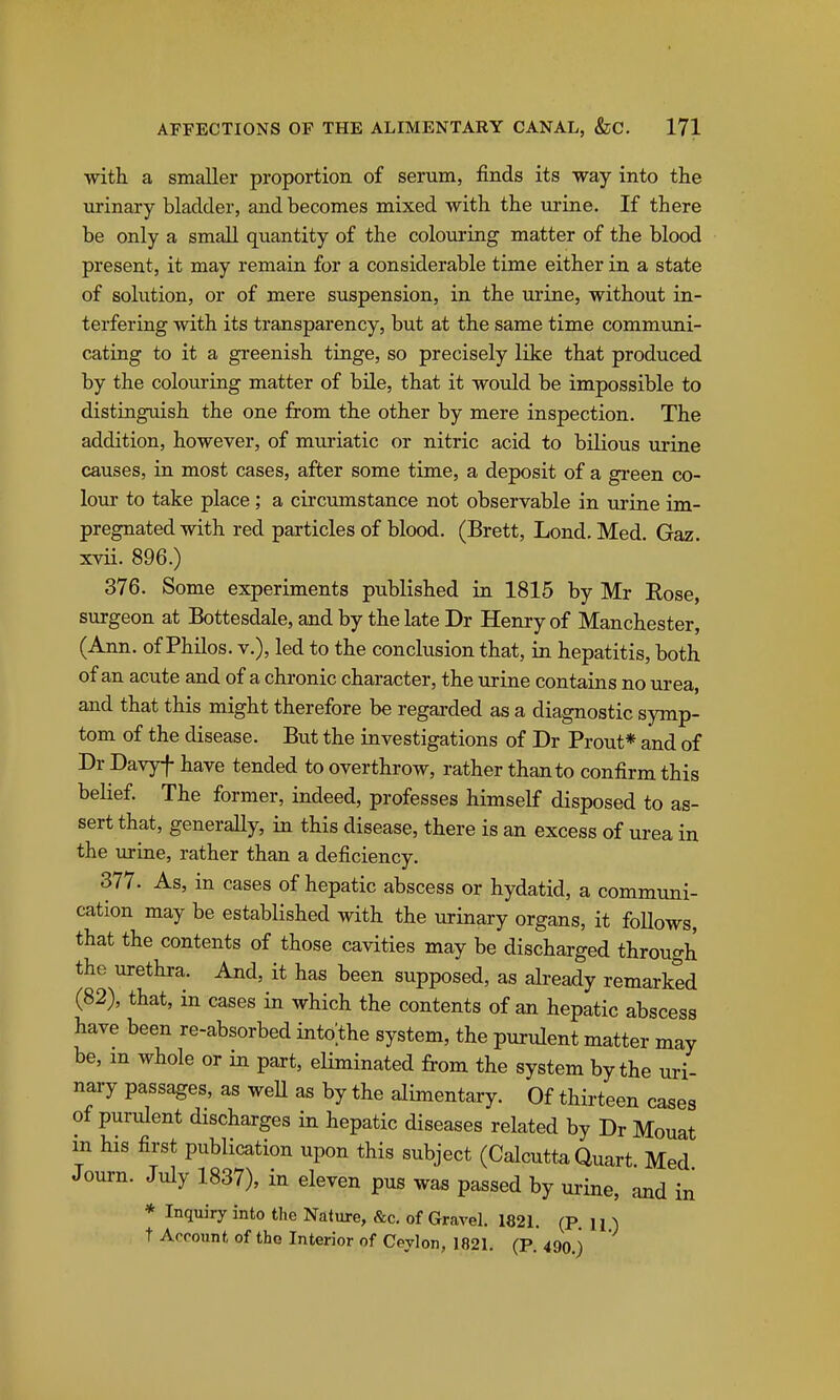 with a smaller proportion of serum, finds its way into the urinary bladder, and becomes mixed with the urine. If there be only a small quantity of the colouring matter of the blood present, it may remain for a considerable time either in a state of solution, or of mere suspension, in the urine, without in- terfering with its transparency, but at the same time communi- cating to it a greenish tinge, so precisely like that produced by the colouring matter of bile, that it would be impossible to distinguish the one from the other by mere inspection. The addition, however, of muriatic or nitric acid to bilious urine causes, in most cases, after some time, a deposit of a gi-een co- lour to take place ; a circumstance not observable in urine im- pregnated with red particles of blood. (Brett, Lond. Med. Gaz. xvii. 896.) 376. Some experiments published in 1815 by Mr Rose, surgeon at Bottesdale, and by the late Dr Henry of Manchester, (Ann. of Philos. v.), led to the conclusion that, in hepatitis, both of an acute and of a chronic character, the urine contains no urea, and that this might therefore be regarded as a diagnostic symp- tom of the disease. But the investigations of Dr Prout* and of Dr Davyf have tended to overthrow, rather than to confirm this belief. The former, indeed, professes himself disposed to as- sert that, generally, in this disease, there is an excess of urea in the urine, rather than a deficiency. 377. As, in cases of hepatic abscess or hydatid, a communi- cation may be established with the urinary organs, it follows, that the contents of those cavities may be discharged through the urethra. And, it has been supposed, as already remarked (82), that, in cases in which the contents of an hepatic abscess have been re-absorbed into the system, the purulent matter may be, m whole or in paxt, eliminated from the system by the uri- nary passages, as well as by the alimentary. Of thii-teen cases of purulent discharges in hepatic diseases related by Dr Mouat in his first publication upon this subject (Calcutta Quart Med Journ. July 1837), in eleven pus was passed by urine, and in * Inquiry into the Nature, &c. of Gravel. 1821. (P. in t Account of tho Interior of Ceylon, 1821. (P. 490.)